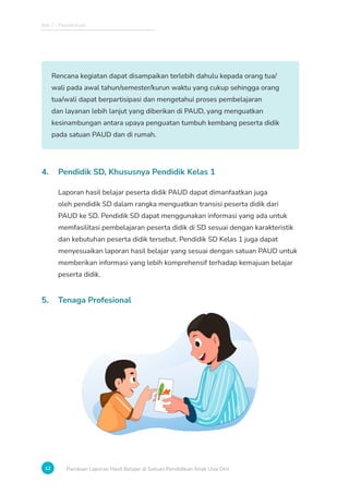 Bab 1 - Pendahuluan
12 Panduan Laporan Hasil Belajar di Satuan Pendidikan Anak Usia Dini
Rencana kegiatan dapat disampaikan terlebih dahulu kepada orang tua/
wali pada awal tahun/semester/kurun waktu yang cukup sehingga orang
tua/wali dapat berpartisipasi dan mengetahui proses pembelajaran
dan layanan lebih lanjut yang diberikan di PAUD, yang menguatkan
kesinambungan antara upaya penguatan tumbuh kembang peserta didik
pada satuan PAUD dan di rumah.
4. Pendidik SD, Khususnya Pendidik Kelas 1
Laporan hasil belajar peserta didik PAUD dapat dimanfaatkan juga
oleh pendidik SD dalam rangka menguatkan transisi peserta didik dari
PAUD ke SD. Pendidik SD dapat menggunakan informasi yang ada untuk
memfasilitasi pembelajaran peserta didik di SD sesuai dengan karakteristik
dan kebutuhan peserta didik tersebut. Pendidik SD Kelas 1 juga dapat
menyesuaikan laporan hasil belajar yang sesuai dengan satuan PAUD untuk
memberikan informasi yang lebih komprehensif terhadap kemajuan belajar
peserta didik.
5. Tenaga Profesional
 