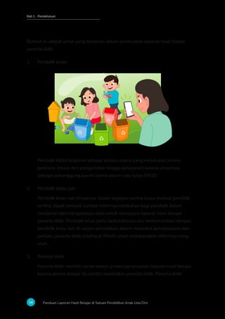 Bab 1 - Pendahuluan
14 Panduan Laporan Hasil Belajar di Satuan Pendidikan Anak Usia Dini
Berikut ini adalah pihak yang berperan dalam pembuatan laporan hasil belajar
peserta didik.
1. Pendidik kelas
Pendidik kelas berperan sebagai pelaku utama yang melakukan proses
penilaian (mulai dari pengamatan hingga pelaporan) karena umumnya
sebagai penanggung jawab utama dalam satu kelas PAUD.
2. Pendidik kelas lain
Pendidik kelas lain (misalnya, dalam kegiatan sentra biasa disebut pendidik
sentra) dapat menjadi sumber informasi tambahan bagi pendidik dalam
mengolah dan menganalisis data untuk menyusun laporan hasil belajar
peserta didik. Pendidik kelas perlu berkolaborasi dan berkomunikasi dengan
pendidik kelas lain di satuan pendidikan dalam mencatat pembelajaran dan
perilaku peserta didik selama di PAUD untuk mendapatkan informasi yang
utuh.
3. Peserta didik
Peserta didik memiliki peran dalam proses penyusunan laporan hasil belajar
karena proses belajar itu sendiri melibatkan peserta didik. Peserta didik
 