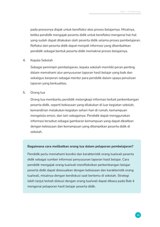 Bab 1 - Pendahuluan
15
pada prosesnya diajak untuk berefleksi atas proses belajarnya. Misalnya,
ketika pendidik mengajak peserta didik untuk berefleksi mengenai hal-hal
yang sudah dapat dilakukan oleh peserta didik selama proses pembelajaran.
Refleksi dari peserta didik dapat menjadi informasi yang ditambahkan
pendidik sebagai bentuk peserta didik memaknai proses belajarnya.
4. Kepala Sekolah
Sebagai pemimpin pembelajaran, kepala sekolah memiliki peran penting
dalam memahami alur penyusunan laporan hasil belajar yang baik dan
sekaligus berperan sebagai mentor para pendidik dalam upaya penulisan
laporan yang berkualitas.
5. Orang tua
Orang tua membantu pendidik melengkapi informasi terkait perkembangan
peserta didik, seperti kebiasaan yang dilakukan di luar kegiatan sekolah,
kemandirian melakukan kegiatan sehari-hari di rumah, kemampuan
mengelola emosi, dan lain sebagainya. Pendidik dapat menggunakan
informasi tersebut sebagai gambaran kemampuan yang dapat dikaitkan
dengan kebiasaan dan kemampuan yang ditampilkan peserta didik di
sekolah.
Bagaimana cara melibatkan orang tua dalam pelaporan pembelajaran?
Pendidik perlu memahami kondisi dan karakteristik orang tua/wali peserta
didik sebagai sumber informasi penyusunan laporan hasil belajar. Cara
pendidik mengajak orang tua/wali merefleksikan perkembangan belajar
peserta didik dapat disesuaikan dengan kebiasaan dan karakteristik orang
tua/wali, misalnya dengan berdiskusi saat bertemu di sekolah. Strategi
lebih lanjut terkait diskusi dengan orang tua/wali dapat dibaca pada Bab 4
mengenai pelaporan hasil belajar peserta didik.
 