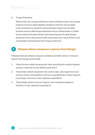 Bab 1 - Pendahuluan
16 Panduan Laporan Hasil Belajar di Satuan Pendidikan Anak Usia Dini
6. Tenaga Profesional
Rekomendasi dari tenaga profesional, seperti psikolog, terapis, atau tenaga
profesional lainnya dapat dijadikan tambahan informasi oleh pendidik
untuk mengonfirmasi gambaran perkembangan belajar peserta didik,
terutama peserta didik dengan kebutuhan khusus. Rekomendasi ini dapat
berupa laporan kemajuan belajar atau terapi bagi peserta didik dengan
kebutuhan khusus atau peserta didik yang dirujuk oleh satuan PAUD untuk
mendapatkan pendampingan dari tenaga profesional.
E Tahapan dalam menyusun Laporan Hasil Belajar
Terdapat beberapa tahapan yang perlu dilakukan pendidik sebelum menyusun
laporan hasil belajar peserta didik.
1. Tahap Pertama adalah pengumpulan data yang dilakukan melalui kegiatan
asesmen. Informasi ini akan dibahas pada Bab II.
2. Tahap Kedua adalah pengolahan dan analisis data, yaitu bagaimana hasil
asesmen diolah untuk dijadikan informasi yang diperlukan di dalam laporan
hasil belajar. Informasi ini akan dijelaskan pada Bab III.
3. Tahap Ketiga adalah menyusun laporan serta melakukan pelaporan.
Informasi ini akan dijelaskan pada Bab IV.
 