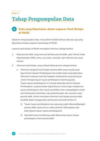 18 Panduan Laporan Hasil Belajar di Satuan Pendidikan Anak Usia Dini
BAB 2
Tahap Pengumpulan Data
A Data yang Diperlukan dalam Laporan Hasil Belajar
di PAUD
Sebelum mengumpulkan data, mari pahami terlebih dahulu data apa saja yang
diperlukan di dalam laporan hasil belajar di PAUD.
Laporan hasil belajar di PAUD menyajikan informasi sebagai berikut.
1. Data peserta didik, yang memuat identitas peserta didik, yaitu: Nomor Induk
Kependudukan (NIK), nama, usia, kelas, semester, dan informasi lain yang
relevan.
2. Informasi hasil belajar, yang meliputi beberapa hal sebagai berikut:
a. Informasi mengenai hasil belajar peserta didik yang merujuk pada
tiga elemen Capaian Pembelajaran dan tindak lanjut yang diperlukan.
Informasi ini berupa hasil dari kegiatan intrakurikuler yang bertujuan
untuk mencapai tujuan-tujuan pembelajaran (learning goals).
Tujuan-tujuan pembelajaran ini merujuk pada tiga elemen Capaian
Pembelajaran, yang kemudian dapat disusun secara logis menjadi alur
tujuan pembelajaran oleh satuan pendidikan atau mengadaptasi contoh
alur berdasarkan kebutuhan, laju perkembangan, dan asesmen awal
peserta didik. Untuk menuliskan informasi hasil belajar peserta didik,
pendidik dapat menggunakan pertanyaan pemantik berikut ini.
1) Tujuan-tujuan pembelajaran apa saja yang sudah dikuasai/dipelajari
peserta didik selama kurun waktu tertentu? (Ditunjukkan dari
ketercapaian tujuan-tujuan pembelajaran)
2) Apa bukti yang mendukung sudah dikuasainya tujuan-tujuan
pembelajaran oleh peserta didik?
 