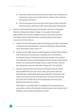Bab 2 - Tahap Pengumpulan Data
20 Panduan Laporan Hasil Belajar di Satuan Pendidikan Anak Usia Dini
3) Apa bukti yang mendukung ketercapaian tujuan atau terbangunnya
kemampuan yang sesuai dengan dimensi, elemen, dan subelemen
profil pelajar Pancasila?
4) Apa hal yang belum teramati muncul dari tujuan projek yang ingin
dicapai dan perlu distimulasi lebih lanjut pada projek selanjutnya?
3. Informasi tentang perkembangan peserta didik, yang akan melengkapi
informasi tentang hasil belajar. Bagian ini merupakan kesempatan
bagi pendidik untuk bermitra dengan orang tua atau pihak lain dalam
memastikan peserta didik bertumbuh kembang dengan baik dengan
memantau hal-hal berikut ini.
a. Adakah hal-hal lain tentang tumbuh kembang peserta didik, yang bukan
merupakan tujuan pembelajaran yang telah ditetapkan, tetapi penting
untuk disampaikan dalam rapor ini?
b. Apakah peserta didik dapat mengikuti kegiatan di satuan PAUD dengan
baik? (termasuk kemampuannya mengelola emosi, kemandirian,
kemampuan bahasa, kemampuan berinteraksi dengan teman sebaya
dan lingkungan, kesan terhadap kegiatan bermain-belajar, keterampilan
motorik, dan aspek perkembangan lainnya, seperti literasi, numerasi,
dan sebagainya yang perlu dikuatkan hingga akhir Fase Fondasi).
c. Apakah sudah dilakukan pemantauan terhadap tumbuh kembang
peserta didik? Misalnya, kesesuaian status gizi peserta didik dan
perkembangan peserta didik yang dapat diperoleh informasinya dari
salinan buku Kartu Ibu dan Anak (KIA) atau instrumen lainnya yang
terstandar (hasil deteksi dini), serta kelengkapan imunisasi yang
dipantau tiap awal tahun ajaran.
Pada bagian ini, pendidik dapat membagikan hasil pengamatannya
yang dirasa esensial untuk diketahui orang tua/wali peserta didik, untuk
dibangun secara berkesinambungan di rumah.
 