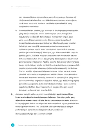 Bab 2 - Tahap Pengumpulan Data
26 Panduan Laporan Hasil Belajar di Satuan Pendidikan Anak Usia Dini
dan mencapai tujuan pembelajaran yang direncanakan. Asesmen ini
ditujukan untuk kebutuhan pendidik dalam merancang pembelajaran,
tidak untuk keperluan penilaian hasil belajar peserta didik yang
dilaporkan dalam rapor.
b. Asesmen Harian, disebut juga asesmen di dalam proses pembelajaran,
yang dilakukan selama proses pembelajaran untuk mengetahui
kebutuhan peserta didik dan sekaligus memberikan umpan balik
yang cepat. Biasanya asesmen ini dilakukan sepanjang atau di
tengah kegiatan/langkah pembelajaran, tidak harus berupa kegiatan
(misalnya, saat pendidik menggunakan pertanyaan pemantik
untuk mengetahui sejauh mana pemahaman peserta didik tentang
pembelajaran sebelumnya), dan dapat juga dilakukan di akhir langkah
pembelajaran. Asesmen ini dijadikan dasar dalam melakukan refleksi
terhadap keseluruhan proses belajar yang dapat dijadikan acuan untuk
perencanaan pembelajaran. Apabila peserta didik dirasa telah mencapai
tujuan pembelajaran jangka pendek (learning objectives), maka pendidik
dapat melanjutkan ke tujuan pembelajaran jangka pendek berikutnya.
Namun, apabila tujuan pembelajaran tersebut belum tercapai, maka
pendidik perlu melakukan penguatan terlebih dahulu untuk kemudian
melakukan modifikasi terhadap perencanaan pembelajaran yang sudah
disusun. Informasi ringkas dari asesmen harian juga dapat mengungkap
perkembangan peserta didik dalam belajar di kelas. Hal ini nantinya
dapat ditambahkan dalam laporan hasil belajar, di bagian narasi
kemajuan perkembangan peserta didik.
2. Asesmen sumatif, yaitu asesmen yang dilakukan untuk memastikan
ketercapaian keseluruhan tujuan pembelajaran (learning goals) yang
telah direncanakan untuk dicapai dalam kurun waktu tertentu. Asesmen
ini dapat juga dilakukan sekaligus untuk dua atau lebih tujuan pembelajaran
dan dilaporkan minimal satu kali dalam satu semester sesuai dengan
pertimbangan pendidik dan kebijakan satuan pendidikan.
Berikut adalah fungsi dari asesmen sumatif.
 
