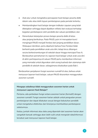 Bab 2 - Tahap Pengumpulan Data
27
• Alat ukur untuk mengetahui pencapaian hasil belajar peserta didik
dalam satu atau lebih tujuan pembelajaran pada periode tertentu;
• Membandingkan hasil belajar dengan indikator capaian yang telah
ditetapkan sehingga dapat dijadikan refleksi dan evaluasi terhadap
kegiatan pembelajaran oleh pendidik dan satuan pendidikan; dan
• Menentukan kelanjutan proses belajar peserta didik di kelas
atau jenjang berikutnya. Pada PAUD, poin ini merupakan kunci
mengingat PAUD menjadi fondasi dari jenjang pendidikan dasar.
Walaupun demikian, perlu dipahami bahwa Fase Fondasi tidak
berhenti pada pendidikan anak usia dini, tetapi terus dibangun
secara berkesinambungan di sekolah dasar hingga mencapai Fase A.
Berdasarkan pemahaman ini, laporan hasil belajar untuk anak usia dini
di akhir partisipasinya di satuan PAUD perlu memberikan informasi
yang memadai untuk digunakan oleh orang tua/wali dan utamanya oleh
pendidik di sekolah dasar, sebagaimana disebutkan pada Bab I.
Berdasarkan penjabaran fungsi asesmen sumatif di atas, bahwa untuk
menyusun laporan hasil belajar, satuan PAUD disarankan menggunakan
asesmen sumatif.
Mengapa sebaiknya tidak menggunakan asesmen harian untuk
menyusun Laporan Hasil Belajar?
Pertama, ada perbedaan fungsi antara asesmen harian (formatif) dengan
asesmen sumatif. Fungsi asesmen harian adalah untuk penguatan proses
pembelajaran dan dapat dilakukan sesuai dengan kebutuhan pendidik
untuk mengetahui efektivitas dari kinerjanya memfasilitasi pembelajaran
sebelumnya.
Kedua, jumlah informasi atau data yang diperoleh dari asesmen harian akan
sangatlah banyak sehingga akan lebih sulit untuk mengolah data/informasi
tersebut saat menyusun laporan hasil belajar.
 