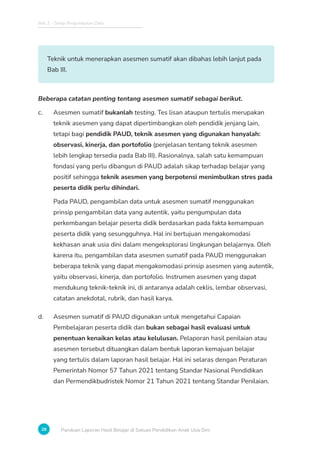 Bab 2 - Tahap Pengumpulan Data
28 Panduan Laporan Hasil Belajar di Satuan Pendidikan Anak Usia Dini
Teknik untuk menerapkan asesmen sumatif akan dibahas lebih lanjut pada
Bab III.
Beberapa catatan penting tentang asesmen sumatif sebagai berikut.
c. Asesmen sumatif bukanlah testing. Tes lisan ataupun tertulis merupakan
teknik asesmen yang dapat dipertimbangkan oleh pendidik jenjang lain,
tetapi bagi pendidik PAUD, teknik asesmen yang digunakan hanyalah:
observasi, kinerja, dan portofolio (penjelasan tentang teknik asesmen
lebih lengkap tersedia pada Bab III). Rasionalnya, salah satu kemampuan
fondasi yang perlu dibangun di PAUD adalah sikap terhadap belajar yang
positif sehingga teknik asesmen yang berpotensi menimbulkan stres pada
peserta didik perlu dihindari.
Pada PAUD, pengambilan data untuk asesmen sumatif menggunakan
prinsip pengambilan data yang autentik, yaitu pengumpulan data
perkembangan belajar peserta didik berdasarkan pada fakta kemampuan
peserta didik yang sesungguhnya. Hal ini bertujuan mengakomodasi
kekhasan anak usia dini dalam mengeksplorasi lingkungan belajarnya. Oleh
karena itu, pengambilan data asesmen sumatif pada PAUD menggunakan
beberapa teknik yang dapat mengakomodasi prinsip asesmen yang autentik,
yaitu observasi, kinerja, dan portofolio. Instrumen asesmen yang dapat
mendukung teknik-teknik ini, di antaranya adalah ceklis, lembar observasi,
catatan anekdotal, rubrik, dan hasil karya.
d. Asesmen sumatif di PAUD digunakan untuk mengetahui Capaian
Pembelajaran peserta didik dan bukan sebagai hasil evaluasi untuk
penentuan kenaikan kelas atau kelulusan. Pelaporan hasil penilaian atau
asesmen tersebut dituangkan dalam bentuk laporan kemajuan belajar
yang tertulis dalam laporan hasil belajar. Hal ini selaras dengan Peraturan
Pemerintah Nomor 57 Tahun 2021 tentang Standar Nasional Pendidikan
dan Permendikbudristek Nomor 21 Tahun 2021 tentang Standar Penilaian.
 
