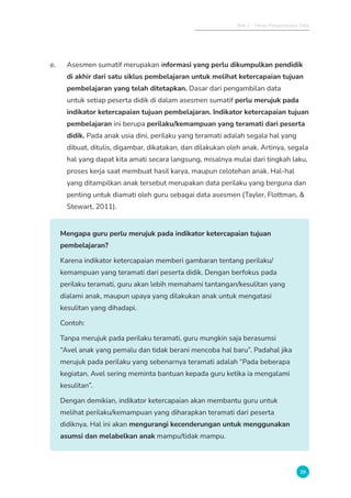 Bab 2 - Tahap Pengumpulan Data
29
e. Asesmen sumatif merupakan informasi yang perlu dikumpulkan pendidik
di akhir dari satu siklus pembelajaran untuk melihat ketercapaian tujuan
pembelajaran yang telah ditetapkan. Dasar dari pengambilan data
untuk setiap peserta didik di dalam asesmen sumatif perlu merujuk pada
indikator ketercapaian tujuan pembelajaran. Indikator ketercapaian tujuan
pembelajaran ini berupa perilaku/kemampuan yang teramati dari peserta
didik. Pada anak usia dini, perilaku yang teramati adalah segala hal yang
dibuat, ditulis, digambar, dikatakan, dan dilakukan oleh anak. Artinya, segala
hal yang dapat kita amati secara langsung, misalnya mulai dari tingkah laku,
proses kerja saat membuat hasil karya, maupun celotehan anak. Hal-hal
yang ditampilkan anak tersebut merupakan data perilaku yang berguna dan
penting untuk diamati oleh guru sebagai data asesmen (Tayler, Flottman, &
Stewart, 2011).
Mengapa guru perlu merujuk pada indikator ketercapaian tujuan
pembelajaran?
Karena indikator ketercapaian memberi gambaran tentang perilaku/
kemampuan yang teramati dari peserta didik. Dengan berfokus pada
perilaku teramati, guru akan lebih memahami tantangan/kesulitan yang
dialami anak, maupun upaya yang dilakukan anak untuk mengatasi
kesulitan yang dihadapi.
Contoh:
Tanpa merujuk pada perilaku teramati, guru mungkin saja berasumsi
“Avel anak yang pemalu dan tidak berani mencoba hal baru”. Padahal jika
merujuk pada perilaku yang sebenarnya teramati adalah “Pada beberapa
kegiatan, Avel sering meminta bantuan kepada guru ketika ia mengalami
kesulitan”.
Dengan demikian, indikator ketercapaian akan membantu guru untuk
melihat perilaku/kemampuan yang diharapkan teramati dari peserta
didiknya. Hal ini akan mengurangi kecenderungan untuk menggunakan
asumsi dan melabelkan anak mampu/tidak mampu.
 