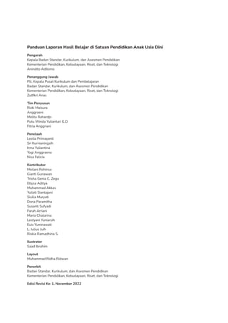 Panduan Laporan Hasil Belajar di Satuan Pendidikan Anak Usia Dini
Pengarah
Kepala Badan Standar, Kurikulum, dan Asesmen Pendidikan
Kementerian Pendidikan, Kebudayaan, Riset, dan Teknologi
Anindito Aditomo
Penanggung Jawab
Plt. Kepala Pusat Kurikulum dan Pembelajaran
Badan Standar, Kurikulum, dan Asesmen Pendidikan
Kementerian Pendidikan, Kebudayaan, Riset, dan Teknologi
Zulfikri Anas
Tim Penyusun
Rizki Maisura
Anggraeni
Melita Rahardjo
Putu Winda Yuliantari G.D
Fitria Anggriani
Penelaah
Lestia Primayanti
Sri Kurnianingsih
Irma Yuliantina
Yogi Anggraena
Nisa Felicia
Kontributor
Meilani Rohinsa
Gianti Gunawan
Trisha Genia C. Zega
Ellysa Aditya
Muhammad Akkas
Yuliati Siantajani
Sisilia Maryati
Dona Paramitha
Susanti Sufyadi
Farah Arriani
Maria Chatarina
Lestyani Yuniarsih
Euis Yumirawati
L. Julius Juih
Riskia Ramadhina S.
Ilustrator
Saad Ibrahim
Layout
Muhammad Ridha Ridwan
Penerbit
Badan Standar, Kurikulum, dan Asesmen Pendidikan
Kementerian Pendidikan, Kebudayaan, Riset, dan Teknologi
Edisi Revisi Ke-1, November 2022
 