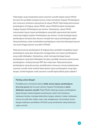 Bab 2 - Tahap Pengumpulan Data
39
Pada bagan yang menjelaskan posisi asesmen sumatif, kepala satuan PAUD
bersama tim pendidik menjalani proses untuk memahami Capaian Pembelajaran
dan menyusun kurikulum operasional di satuan PAUD. Pada tahap perencanaan
pembelajaran di lingkup satuan PAUD, satuan PAUD tersebut mempelajari
lingkup Capaian Pembelajaran per elemen. Selanjutnya, satuan PAUD
merumuskan tujuan-tujuan pembelajaran yang lebih operasional dan konkrit
untuk tiap lingkup Capaian Pembelajaran per elemen. Urutan berbagai tujuan
pembelajaran tersebut akan disusun menjadi alur tujuan pembelajaran pada
tahap berikutnya untuk memfasilitasi pembelajaran mulai dari kelompok layanan
usia awal hingga layanan usia akhir di PAUD.
Pada perencanaan pembelajaran di lingkup kelas, pendidik mengadopsi tujuan
pembelajaran yang akan dicapai dan menggunakan alur tujuan pembelajaran
yang sudah ditetapkan. Selanjutnya, untuk mencapai berbagai tujuan
pembelajaran yang telah ditetapkan tersebut, pendidik menyusun perencanaan
pembelajaran, misalnya berupa RPP dan modul ajar. Pada perencanaan
pembelajaran yang disusunnya, pendidik perlu menyusun rencana pelaksanaan
asesmen sumatif untuk melihat ketercapaian tujuan pembelajaran yang ingin
dicapai. Contoh kegiatan untuk asesmen sumatif dapat dilihat pada subbab F.
Penting untuk diingat!
Pendidik perlu memahami bahwa tidak semua tujuan pembelajaran
(learning goals) dari turunan elemen Capaian Pembelajaran perlu
dilakukan asesmen sumatif. Pada PAUD, beberapa tujuan pembelajaran
dapat dicapai melalui kegiatan pembiasaan sehari-hari (misalnya,
kebiasaan berdoa, menjaga kebersihan tangan sebelum makan, kebiasaan
minum air putih dan makan sayur, dan sebagainya). Hal tersebut sesuai
dengan kekhasan pendidikan di PAUD yang membentuk sikap kebiasaan
sejak usia dini.
 