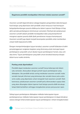 Bab 2 - Tahap Pengumpulan Data
40 Panduan Laporan Hasil Belajar di Satuan Pendidikan Anak Usia Dini
Bagaimana pendidik mendapatkan informasi melalui asesmen sumatif?
Asesmen sumatif dapat dimaknai sebagai kegiatan pengambilan data kemajuan
hasil belajar yang diperlukan oleh pendidik untuk menyusun hasil kemajuan
belajar/perkembangan peserta didiknya ke dalam Laporan Hasil Belajar di tiap
akhir periode pembelajaran (minimal per semester). Manfaat dari pelaksanaan
asesmen sumatif adalah pendidik mendapatkan data yang komprehensif
mengenai capaian peserta didik (baik pemahaman maupun kemampuan).
Asesmen sumatif juga dapat menjadi kesempatan pendidik untuk memberikan
umpan balik bagi peserta didik.
Dengan mempertimbangkan tujuan tersebut, asesmen sumatif dilakukan di akhir
penyelenggaraan rangkaian kegiatan yang dirancang untuk mencapai tujuan
pembelajaran yang lebih umum (bukan tujuan pembelajaran harian), atau unit
atau tema. Tujuan pembelajaran yang lebih umum tersebut biasanya dicapai
dalam kurun waktu tertentu.
Penting untuk diperhatikan!
Pendidik dapat melakukan asesmen sumatif hanya beberapa kali dalam
satu semester, disesuaikan dengan jumlah tujuan pembelajaran yang
ditetapkan. Jika pendidik terlalu sering melakukan asesmen sumatif, maka
semakin banyak informasi yang terkumpul dan semakin besar pula usaha
serta waktu yang diperlukan untuk mengolah hasil asesmen sumatif. Oleh
karenanya, pelaksanaan asesmen sumatif perlu direncanakan supaya data
yang akan dituangkan dalam laporan hasil belajar peserta didik tercukupi,
tetapi tidak berlebihan sehingga mengaburkan proses penyusunan rapor.
Setiap tujuan pembelajaran ditetapkan indikator ketercapaian tujuan
pembelajarannya. Indikator ketercapaian tujuan pembelajaran ini dapat dimaknai
selaras dengan kriteria ketercapaian tujuan pembelajaran. Untuk mengakomodasi
 