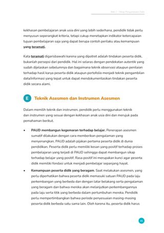 Bab 2 - Tahap Pengumpulan Data
41
kekhasan pembelajaran anak usia dini yang lebih sederhana, pendidik tidak perlu
menyusun seperangkat kriteria, tetapi cukup menetapkan indikator ketercapaian
tujuan pembelajaran saja yang dapat berupa contoh perilaku atau kemampuan
yang teramati.
Kata teramati digarisbawahi karena yang dipotret adalah tindakan peserta didik,
bukanlah persepsi dari pendidik. Hal ini selaras dengan pendekatan autentik yang
sudah dijelaskan sebelumnya dan bagaimana teknik observasi ataupun penilaian
terhadap hasil karya peserta didik ataupun portofolio menjadi teknik pengambilan
data/informasi yang tepat untuk dapat mendokumentasikan tindakan peserta
didik secara alami.
E Teknik Asesmen dan Instrumen Asesmen
Dalam memilih teknik dan instrumen, pendidik perlu menggunakan teknik
dan instrumen yang sesuai dengan kekhasan anak usia dini dan merujuk pada
pemahaman berikut.
• PAUD membangun kegemaran terhadap belajar. Penerapan asesmen
sumatif dilakukan dengan cara memberikan pengalaman yang
menyenangkan. PAUD adalah pijakan pertama peserta didik di dunia
pendidikan. Peserta didik perlu memiliki kesan yang positif terhadap proses
pembelajaran yang terjadi di PAUD sehingga dapat membangun sikap
terhadap belajar yang positif. Rasa positif ini merupakan kunci agar peserta
didik memiliki fondasi untuk menjadi pembelajar sepanjang hayat.
• Kemampuan peserta didik yang beragam. Saat melakukan asesmen, yang
perlu diperhatikan bahwa peserta didik memasuki satuan PAUD pada laju
perkembangan yang berbeda dan dengan latar belakang serta pengalaman
yang beragam dan bahwa mereka akan melanjutkan perkembangannya
pada laju serta titik yang berbeda dalam pertumbuhan mereka. Pendidik
perlu mempertimbangkan bahwa periode penyesuaian masing-masing
peserta didik berbeda satu sama lain. Oleh karena itu, peserta didik harus
 