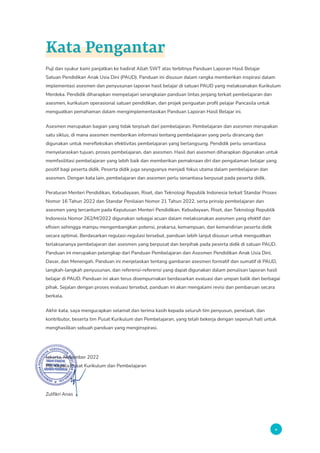 v
Kata Pengantar
Puji dan syukur kami panjatkan ke hadirat Allah SWT atas terbitnya Panduan Laporan Hasil Belajar
Satuan Pendidikan Anak Usia Dini (PAUD). Panduan ini disusun dalam rangka memberikan inspirasi dalam
implementasi asesmen dan penyusunan laporan hasil belajar di satuan PAUD yang melaksanakan Kurikulum
Merdeka. Pendidik diharapkan mempelajari serangkaian panduan lintas jenjang terkait pembelajaran dan
asesmen, kurikulum operasional satuan pendidikan, dan projek penguatan profil pelajar Pancasila untuk
menguatkan pemahaman dalam mengimplementasikan Panduan Laporan Hasil Belajar ini.
Asesmen merupakan bagian yang tidak terpisah dari pembelajaran. Pembelajaran dan asesmen merupakan
satu siklus, di mana asesmen memberikan informasi tentang pembelajaran yang perlu dirancang dan
digunakan untuk merefleksikan efektivitas pembelajaran yang berlangsung. Pendidik perlu senantiasa
menyelaraskan tujuan, proses pembelajaran, dan asesmen. Hasil dari asesmen diharapkan digunakan untuk
memfasilitasi pembelajaran yang lebih baik dan memberikan pemaknaan diri dan pengalaman belajar yang
positif bagi peserta didik. Peserta didik juga seyogyanya menjadi fokus utama dalam pembelajaran dan
asesmen. Dengan kata lain, pembelajaran dan asesmen perlu senantiasa berpusat pada peserta didik.
Peraturan Menteri Pendidikan, Kebudayaan, Riset, dan Teknologi Republik Indonesia terkait Standar Proses
Nomor 16 Tahun 2022 dan Standar Penilaian Nomor 21 Tahun 2022, serta prinsip pembelajaran dan
asesmen yang tercantum pada Keputusan Menteri Pendidikan, Kebudayaan, Riset, dan Teknologi Republik
Indonesia Nomor 262/M/2022 digunakan sebagai acuan dalam melaksanakan asesmen yang efektif dan
efisien sehingga mampu mengembangkan potensi, prakarsa, kemampuan, dan kemandirian peserta didik
secara optimal. Berdasarkan regulasi-regulasi tersebut, panduan lebih lanjut disusun untuk menguatkan
terlaksananya pembelajaran dan asesmen yang berpusat dan berpihak pada peserta didik di satuan PAUD.
Panduan ini merupakan pelengkap dari Panduan Pembelajaran dan Asesmen Pendidikan Anak Usia Dini,
Dasar, dan Menengah. Panduan ini menjelaskan tentang gambaran asesmen formatif dan sumatif di PAUD,
langkah-langkah penyusunan, dan referensi-referensi yang dapat digunakan dalam penulisan laporan hasil
belajar di PAUD. Panduan ini akan terus disempurnakan berdasarkan evaluasi dan umpan balik dari berbagai
pihak. Sejalan dengan proses evaluasi tersebut, panduan ini akan mengalami revisi dan pembaruan secara
berkala.
Akhir kata, saya mengucapkan selamat dan terima kasih kepada seluruh tim penyusun, penelaah, dan
kontributor, beserta tim Pusat Kurikulum dan Pembelajaran, yang telah bekerja dengan sepenuh hati untuk
menghasilkan sebuah panduan yang menginspirasi.
Jakarta, November 2022
Plt. Kepala Pusat Kurikulum dan Pembelajaran
Zulfikri Anas
 