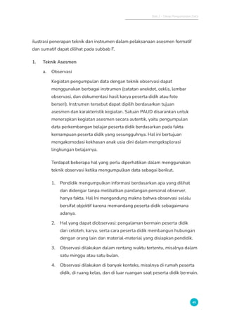 Bab 2 - Tahap Pengumpulan Data
45
ilustrasi penerapan teknik dan instrumen dalam pelaksanaan asesmen formatif
dan sumatif dapat dilihat pada subbab F.
1. Teknik Asesmen
a. Observasi
Kegiatan pengumpulan data dengan teknik observasi dapat
menggunakan berbagai instrumen (catatan anekdot, ceklis, lembar
observasi, dan dokumentasi hasil karya peserta didik atau foto
berseri). Instrumen tersebut dapat dipilih berdasarkan tujuan
asesmen dan karakteristik kegiatan. Satuan PAUD disarankan untuk
menerapkan kegiatan asesmen secara autentik, yaitu pengumpulan
data perkembangan belajar peserta didik berdasarkan pada fakta
kemampuan peserta didik yang sesungguhnya. Hal ini bertujuan
mengakomodasi kekhasan anak usia dini dalam mengeksplorasi
lingkungan belajarnya.
Terdapat beberapa hal yang perlu diperhatikan dalam menggunakan
teknik observasi ketika mengumpulkan data sebagai berikut.
1. Pendidik mengumpulkan informasi berdasarkan apa yang dilihat
dan didengar tanpa melibatkan pandangan personal observer,
hanya fakta. Hal Ini mengandung makna bahwa observasi selalu
bersifat objektif karena memandang peserta didik sebagaimana
adanya.
2. Hal yang dapat diobservasi: pengalaman bermain peserta didik
dan celoteh, karya, serta cara peserta didik membangun hubungan
dengan orang lain dan material-material yang disiapkan pendidik.
3. Observasi dilakukan dalam rentang waktu tertentu, misalnya dalam
satu minggu atau satu bulan.
4. Observasi dilakukan di banyak konteks, misalnya di rumah peserta
didik, di ruang kelas, dan di luar ruangan saat peserta didik bermain.
 