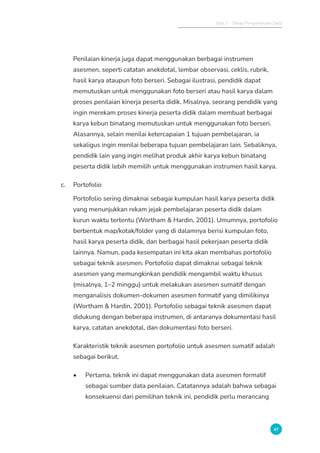 Bab 2 - Tahap Pengumpulan Data
47
Penilaian kinerja juga dapat menggunakan berbagai instrumen
asesmen, seperti catatan anekdotal, lembar observasi, ceklis, rubrik,
hasil karya ataupun foto berseri. Sebagai ilustrasi, pendidik dapat
memutuskan untuk menggunakan foto berseri atau hasil karya dalam
proses penilaian kinerja peserta didik. Misalnya, seorang pendidik yang
ingin merekam proses kinerja peserta didik dalam membuat berbagai
karya kebun binatang memutuskan untuk menggunakan foto berseri.
Alasannya, selain menilai ketercapaian 1 tujuan pembelajaran, ia
sekaligus ingin menilai beberapa tujuan pembelajaran lain. Sebaliknya,
pendidik lain yang ingin melihat produk akhir karya kebun binatang
peserta didik lebih memilih untuk menggunakan instrumen hasil karya.
c. Portofolio
Portofolio sering dimaknai sebagai kumpulan hasil karya peserta didik
yang menunjukkan rekam jejak pembelajaran peserta didik dalam
kurun waktu tertentu (Wortham  Hardin, 2001). Umumnya, portofolio
berbentuk map/kotak/folder yang di dalamnya berisi kumpulan foto,
hasil karya peserta didik, dan berbagai hasil pekerjaan peserta didik
lainnya. Namun, pada kesempatan ini kita akan membahas portofolio
sebagai teknik asesmen. Portofolio dapat dimaknai sebagai teknik
asesmen yang memungkinkan pendidik mengambil waktu khusus
(misalnya, 1–2 minggu) untuk melakukan asesmen sumatif dengan
menganalisis dokumen-dokumen asesmen formatif yang dimilikinya
(Wortham  Hardin, 2001). Portofolio sebagai teknik asesmen dapat
didukung dengan beberapa instrumen, di antaranya dokumentasi hasil
karya, catatan anekdotal, dan dokumentasi foto berseri.
Karakteristik teknik asesmen portofolio untuk asesmen sumatif adalah
sebagai berikut.
• Pertama, teknik ini dapat menggunakan data asesmen formatif
sebagai sumber data penilaian. Catatannya adalah bahwa sebagai
konsekuensi dari pemilihan teknik ini, pendidik perlu merancang
 