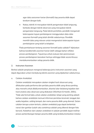 Bab 2 - Tahap Pengumpulan Data
48 Panduan Laporan Hasil Belajar di Satuan Pendidikan Anak Usia Dini
agar data asessmen harian (formatif) tiap peserta didik dapat
terekam dengan baik.
• Kedua, teknik ini merupakan teknik pengamatan tidak langsung,
berbeda dengan teknik observasi yang merupakan teknik
pengamatan langsung. Pada teknik portofolio, pendidik mengamati
ketercapaian tujuan pembelajaran menggunakan data-data
asesmen formatif yang telah dimiliki sebelumnya. Pendidik
memilih data yang relevan untuk menganalisis ketercapaian tujuan
pembelajaran yang telah ia tetapkan.
Pada pembahasan tentang asesmen formatif pada subbab F dijelaskan
bahwa karakteristik asesmen harian lebih sebagai bahan refleksi
proses pembelajaran. Tujuannya untuk evaluasi dan perencanaan
proses pembelajaran keesokan harinya sehingga tidak secara khusus
mendokumentasikan setiap peserta didik.
2. Instrumen Asesmen
Berikut adalah penjelasan mengenai beberapa jenis instrumen asesmen yang
dapat digunakan untuk mendukung teknik asesmen yang dijabarkan sebelumnya.
a. Catatan Anekdotal
Catatan anekdotal merupakan catatan singkat hasil observasi yang
difokuskan pada performa dan perilaku peserta didik yang dirasa penting
atau menarik untuk didokumentasikan, disertai latar belakang kejadian dan
hasil analisis atas observasi yang dilakukan (Wortham  Hardin, 2001).
Tidak ada format baku untuk catatan anekdotal, tetapi yang penting adalah
bahwa catatan anekdotal memuat informasi peristiwa teramati, tanggal dan
waktu kejadian, setting tempat, dan nama peserta didik yang diamati. Selain
catatan berupa uraian tertulis, catatan anekdotal juga dapat berbentuk
narasi dan gambar (salah satu contohnya adalah yang dikenal dengan foto
berseri). Kelebihan dari catatan anekdotal ini adalah pendidik dapat melihat
proses perkembangan belajar peserta didik yang terdokumentasikan melalui
 