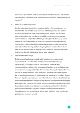 Bab 2 - Tahap Pengumpulan Data
49
narasi atau foto. Contoh ilustrasi pencatatan anekdotal melalui foto berseri
dengan teknik observasi untuk kegiatan asesmen sumatif dapat dilihat pada
subbab F.
b. Ceklis atau lembar observasi
Lembar observasi atau ceklis merupakan daftar informasi, data, ciri-ciri,
karakteristik, atau lembar yang berisikan indikator perilaku dari jabaran
Capaian Pembelajaran yang dituju (Wortham  Hardin, 2001). Ceklis
atau lembar observasi membantu pendidik memantau perkembangan
dan memberikan umpan balik. Misalnya, untuk peserta didik yang belum
mencapai tujuan pembelajaran diberikan umpan balik seketika dengan
memberikan motivasi dan informasi tambahan atau memberikan arahan
secara bertahap. Untuk peserta didik yang telah mencapai atau melebihi
pencapaian dapat diberikan apresiasi atau tantangan pembelajaran yang
lebih tinggi. Contoh ceklis dapat dilihat pada subbab F.
c. Dokumentasi hasil karya
Dokumentasi hasil karya menjadi salah satu instrumen yang sering
digunakan oleh pendidik untuk mendokumentasikan hasil belajar
peserta didik. Saat menggunakan instrumen ini, pendidik akan
mendeskripsikan kualitas hasil karya yang dihasilkan peserta didik dengan
mendeskripsikannya pada lembar dokumentasi. Keunggulan dari instrumen
ini adalah penggunaannya yang sederhana. Pendidik dapat menangkap
karya banyak peserta didik di kelasnya karena hanya perlu merekam dengan
foto dan dapat menganalisisnya kemudian. Namun, dokumentasi hasil karya
hanya menampilkan hasil karya dari kegiatan belajar peserta didik sehingga
kelemahan dari instrumen ini adalah proses belajar peserta didik tidak dapat
tercatat secara utuh karena tidak menampilkan peserta didik melakukan
proses pembuatan hasil karyanya. Contoh penggunaan dokumentasi
hasil karya dan foto berseri dapat dilihat pada subbab F yang membahas
pelaksanaan asesmen sumatif.
 