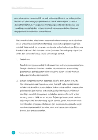 Bab 2 - Tahap Pengumpulan Data
52 Panduan Laporan Hasil Belajar di Satuan Pendidikan Anak Usia Dini
permainan peran peserta didik banyak terinterupsi karena harus bergantian.
Besok saya perlu mengajak peserta didik untuk membangun 2–3 tenda
darurat tambahan. Saya juga akan mengajak peserta didik berdiskusi apa
yang bisa mereka lakukan untuk mencegah pengunjung kebun binatang
tergigit ular dan memenuhi tenda darurat.
Dari contoh di atas, jelas bahwa asesmen harian utamanya untuk dijadikan
dasar untuk melakukan refleksi terhadap keseluruhan proses belajar dan
menjadi dasar untuk perencanaan pembelajaran hari selanjutnya. Beberapa
karakteristik kunci dari asesmen harian (asesmen formatif) yang dapat kita
ambil dari contoh tersebut, antara lain sebagai berikut.
1. Sederhana
Pendidik menggunakan teknik observasi dan instrumen yang sederhana.
Dengan demikian, asesmen tersebut dapat memberi manfaat bagi
perencanaan pembelajaran hari berikutnya, bukan sekedar menjadi
beban pemenuhan administratif.
2. Subjek pengamatan untuk beberapa peserta didik, bukan individu.
Hal ini sesuai dengan fungsi asesmen formatif, yaitu menjadi dasar
refleksi untuk melihat proses belajar, bukan untuk melihat ketercapaian
peserta didik per individu terhadap tujuan pembelajaran. Meskipun
demikian, pendidik tetap dapat melakukan asesmen formatif untuk
seorang peserta didik secara khusus. Tujuannya bukan untuk melihat
capaian peserta didik terhadap tujuan pembelajaran, melainkan untuk
merefleksikan proses pembelajaran dan merencanakan sesuatu untuk
membantu peserta didik tersebut mencapai tujuan pembelajaran.
Berikut alur proses asesmen.
 