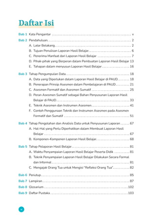 vi
Daftar Isi
Bab 1 Kata Pengantar . . . . . . . . . . . . . . . . . . . . . . . . . . . . . . . . . . . . . . . . . . . . . . . . . . . . . v
Bab 2 Pendahuluan. . . . . . . . . . . . . . . . . . . . . . . . . . . . . . . . . . . . . . . . . . . . . . . . . . . . . . . 2
A. Latar Belakang. . . . . . . . . . . . . . . . . . . . . . . . . . . . . . . . . . . . . . . . . . . . . . . . . . . 2
B. Tujuan Penulisan Laporan Hasil Belajar. . . . . . . . . . . . . . . . . . . . . . . . . . . . . 6
C. Penerima Manfaat dari Laporan Hasil Belajar . . . . . . . . . . . . . . . . . . . . . . . 7
D. Pihak-pihak yang Berperan dalam Pembuatan Laporan Hasil Belajar.13
E. Tahapan dalam menyusun Laporan Hasil Belajar . . . . . . . . . . . . . . . . . . . 16
Bab 3 Tahap Pengumpulan Data. . . . . . . . . . . . . . . . . . . . . . . . . . . . . . . . . . . . . . . . . . . 18
A. Data yang Diperlukan dalam Laporan Hasil Belajar di PAUD. . . . . . . . . 18
B. Penerapan Prinsip Asesmen dalam Pembelajaran di PAUD. . . . . . . . . . 21
C. Asesmen Formatif dan Asesmen Sumatif. . . . . . . . . . . . . . . . . . . . . . . . . . 25
D. Peran Asesmen Sumatif sebagai Bahan Penyusunan Laporan Hasil
Belajar di PAUD. . . . . . . . . . . . . . . . . . . . . . . . . . . . . . . . . . . . . . . . . . . . . . . . . 33
E. Teknik Asesmen dan Instrumen Asesmen. . . . . . . . . . . . . . . . . . . . . . . . . . 41
F. Contoh Penggunaan Teknik dan Instrumen Asesmen pada Asesmen
Formatif dan Sumatif . . . . . . . . . . . . . . . . . . . . . . . . . . . . . . . . . . . . . . . . . . . . 51
Bab 4 Tahap Pengolahan dan Analisis Data untuk Penyusunan Laporan. . . . . . . 67
A. Hal-Hal yang Perlu Diperhatikan dalam Membuat Laporan Hasil
Belajar. . . . . . . . . . . . . . . . . . . . . . . . . . . . . . . . . . . . . . . . . . . . . . . . . . . . . . . . . 67
B. Komponen-Komponen Laporan Hasil Belajar. . . . . . . . . . . . . . . . . . . . . . . 68
Bab 5 Tahap Pelaporan Hasil Belajar. . . . . . . . . . . . . . . . . . . . . . . . . . . . . . . . . . . . . . . 81
A. Waktu Penyampaian Laporan Hasil Belajar Peserta Didik . . . . . . . . . . . 81
B. Teknik Penyampaian Laporan Hasil Belajar Dilakukan Secara Formal
dan Informal. . . . . . . . . . . . . . . . . . . . . . . . . . . . . . . . . . . . . . . . . . . . . . . . . . . . 81
C. Mengajak Orang Tua untuk Mengisi “Refleksi Orang Tua”. . . . . . . . . . . . 82
Bab 6 Penutup. . . . . . . . . . . . . . . . . . . . . . . . . . . . . . . . . . . . . . . . . . . . . . . . . . . . . . . . . . . 85
Bab 7 Lampiran. . . . . . . . . . . . . . . . . . . . . . . . . . . . . . . . . . . . . . . . . . . . . . . . . . . . . . . . . . 87
Bab 8 Glosarium. . . . . . . . . . . . . . . . . . . . . . . . . . . . . . . . . . . . . . . . . . . . . . . . . . . . . . .  102
Bab 9 Daftar Pustaka. . . . . . . . . . . . . . . . . . . . . . . . . . . . . . . . . . . . . . . . . . . . . . . . . . .  103
 