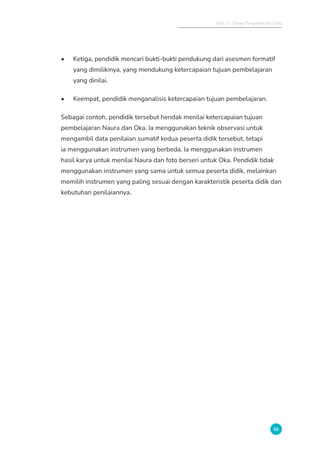 Bab 2 - Tahap Pengumpulan Data
55
• Ketiga, pendidik mencari bukti-bukti pendukung dari asesmen formatif
yang dimilikinya, yang mendukung ketercapaian tujuan pembelajaran
yang dinilai.
• Keempat, pendidik menganalisis ketercapaian tujuan pembelajaran.
Sebagai contoh, pendidik tersebut hendak menilai ketercapaian tujuan
pembelajaran Naura dan Oka. Ia menggunakan teknik observasi untuk
mengambil data penilaian sumatif kedua peserta didik tersebut, tetapi
ia menggunakan instrumen yang berbeda. Ia menggunakan instrumen
hasil karya untuk menilai Naura dan foto berseri untuk Oka. Pendidik tidak
menggunakan instrumen yang sama untuk semua peserta didik, melainkan
memilih instrumen yang paling sesuai dengan karakteristik peserta didik dan
kebutuhan penilaiannya.
 