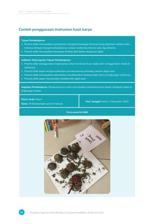 Bab 2 - Tahap Pengumpulan Data
56 Panduan Laporan Hasil Belajar di Satuan Pendidikan Anak Usia Dini
Contoh penggunaan instrumen hasil karya
Tujuan Pembelajaran:
• Peserta didik menunjukkan pemahaman mengenai berbagai informasi yang diperoleh melalui indra-
indranya dengan mengomunikasikannya melalui media dua dimensi atau tiga dimensi.
• Peserta didik menunjukkan kesediaan terlibat aktif dalam eksplorasi objek.
Indikator Ketercapaian Tujuan Pembelajaran:
• Peserta didik menggunakan imajinasinya untuk membuat tiruan objek alam menggunakan media di
sekitarnya
• Peserta didik dapat mengomunikasikan pemahamannya terhadap sebuah objek alam
• Peserta didik menunjukkan ketertarikan mendiskusikan tentang objek alam di lingkungan sekitarnya
• Peserta didik dapat menyebutkan karakteristik objek alam
Kegiatan Pembelajaran: Membuat karya untuk menunjukkan pemahamannya dalam mengenal objek di
lingkungan sekitar.
Nama Anak: Naura
Kelas: TK B (kelompok usia 5–6 tahun)
Hari, tanggal: Kamis, 3 November 2022
Karya peserta didik
 