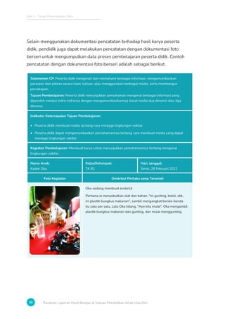 Bab 2 - Tahap Pengumpulan Data
58 Panduan Laporan Hasil Belajar di Satuan Pendidikan Anak Usia Dini
Selain menggunakan dokumentasi pencatatan terhadap hasil karya peserta
didik, pendidik juga dapat melakukan pencatatan dengan dokumentasi foto
berseri untuk mengumpulkan data proses pembelajaran peserta didik. Contoh
pencatatan dengan dokumentasi foto berseri adalah sebagai berikut.
Subelemen CP: Peserta didik mengenali dan memahami berbagai informasi, mengomunikasikan
perasaan dan pikiran secara lisan, tulisan, atau menggunakan berbagai media, serta membangun
percakapan.
Tujuan Pembelajaran: Peserta didik menunjukkan pemahaman mengenai berbagai informasi yang
diperoleh melalui indra-indranya dengan mengomunikasikannya lewat media dua dimensi atau tiga
dimensi.
Indikator Ketercapaian Tujuan Pembelajaran:
• Peserta didik membuat media tentang cara menjaga lingkungan sekitar
• Peserta didik dapat mengomunikasikan pemahamannya tentang cara membuat media yang dapat
menjaga lingkungan sekitar
Kegiatan Pembelajaran: Membuat karya untuk menunjukkan pemahamannya tentang mengenal
lingkungan sekitar.
Nama Anak:
Kadek Oka
Kelas/Kelompok:
TK B1
Hari, tanggal:
Senin, 28 Februari 2022
Foto Kegiatan Deskripsi Perilaku yang Teramati
Oka sedang membuat ecobrick
Pertama ia menyebutkan alat dan bahan, ini gunting, botol, stik,
ini plastik bungkus makanan, sambil mengangkat benda-benda
itu satu per satu. Lalu Oka bilang, Ayo kita mulai. Oka mengambil
plastik bungkus makanan dan gunting, dan mulai menggunting.
 