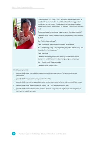 Bab 2 - Tahap Pengumpulan Data
60 Panduan Laporan Hasil Belajar di Satuan Pendidikan Anak Usia Dini
Setelah penuh kita tutup, kata Oka sambil menaruh tutupnya di
atas botol, lalu ia memutar-mutar tutup botol itu menggunakan
tangan kiri ke arah kanan. Tangan kanannya memegang bagian
bawah botol sambil memutarnya ke arah kiri, sampai botol tertutup
erat.
Terdengar suara ibu bertanya, Apa gunanya Oka, buat ecobrick?
Oka menjawab, Untuk bisa digunakan menjadi meja sama tempat
duduk
Ibu: Selain itu untuk apa?
Oka: Seperti ini, sambil menunjuk meja di depannya
Ibu:  Bisa mengurangi sampah plastik yang tidak didaur ulang dan
bisa dijadikan benda yang....
Oka: Berguna
Oka kemudian mengangkat dan menunjukkan botol ecobrick
buatannya sambil tersenyum dan mengacungkan jempolnya.
Ibu:  Terima kasih, Oka, ecobricks
Oka menjawab Sama-sama.
Perilaku yang muncul:
• peserta didik dapat menyebutkan ragam bentuk lingkungan ciptaan Tuhan, seperti sungai
pepohonan;
• peserta didik menyelesaikan karyanya tepat waktu;
• peserta didik mampu menggunakan media gambar dan media bahan untuk membuat hasil karya;
• peserta didik dapat mengasosiasikan simbol a, e, i, u, o dengan bunyinya; dan
• peserta didik mampu menjelaskan perilaku manusia yang merusak lingkungan dan menjelaskan
caranya menjaga lingkungan.
 