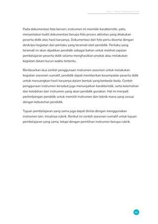 Bab 2 - Tahap Pengumpulan Data
61
Pada dokumentasi foto berseri, instrumen ini memiliki karakteristik, yaitu
menyertakan bukti dokumentasi berupa foto proses aktivitas yang dilakukan
peserta didik atas hasil karyanya. Dokumentasi dari foto perlu disertai dengan
deskripsi kegiatan dan perilaku yang teramati oleh pendidik. Perilaku yang
teramati ini akan dijadikan pendidik sebagai bahan untuk melihat capaian
pembelajaran peserta didik selama menghasilkan produk atau melakukan
kegiatan dalam kurun waktu tertentu.
Berdasarkan dua contoh penggunaan instrumen asesmen untuk melakukan
kegiatan asesmen sumatif, pendidik dapat memberikan kesempatan peserta didik
untuk menuangkan hasil karyanya dalam bentuk yang berbeda-beda. Contoh
penggunaan instrumen tersebut juga menunjukkan karakteristik, serta kelemahan
dan kelebihan dari instrumen yang akan pendidik gunakan. Hal ini menjadi
pertimbangan pendidik untuk memilih instrumen dan teknik mana yang sesuai
dengan kebutuhan pendidik.
Tujuan pembelajaran yang sama juga dapat dinilai dengan menggunakan
instrumen lain, misalnya rubrik. Berikut ini contoh asesmen sumatif untuk tujuan
pembelajaran yang sama, tetapi dengan pemilihan instrumen berupa rubrik.
 