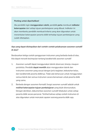 Bab 2 - Tahap Pengumpulan Data
64 Panduan Laporan Hasil Belajar di Satuan Pendidikan Anak Usia Dini
Penting untuk diperhatikan!
Jika pendidik ingin menggunakan rubrik, pendidik perlu membuat indikator
ketercapaian dari setiap tujuan pembelajaran yang dibuat. Indikator ini
akan membantu pendidik membuat kriteria yang akan digunakan untuk
menentukan ketercapaian peserta didik terhadap tujuan pembelajaran yang
sudah ditetapkan.
Apa yang dapat disimpulkan dari contoh-contoh pelaksanaan asesmen sumatif
di atas?
Berdasarkan ketiga contoh penggunaan instrumen yang berbeda-beda di atas,
kita dapat menarik kesimpulan tentang karakteristik asesmen sumatif
1. Asesmen sumatif dapat menggunakan teknik observasi, kinerja, maupun
portofolio. Pendidik dapat memilih akan menggunakan teknik dan
instrumen asesmen yang sesuai dengan jenis kegiatan, kebutuhan kelas,
dan karakteristik peserta didiknya. Tidak ada keharusan untuk menggunakan
semua teknik dan semua instrumen secara bersamaan untuk peserta didik
yang sama.
2. Berbeda dengan asesmen formatif, fungsi asesmen sumatif adalah untuk
melihat ketercapaian tujuan pembelajaran yang telah direncanakan.
Dengan demikian, dokumentasi asesmen sumatif dilakukan untuk setiap
peserta didik secara personal. Terlihat bahwa setiap contoh instrumen di
atas digunakan untuk mencatat capaian seorang peserta didik saja.
 