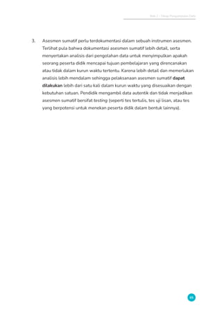Bab 2 - Tahap Pengumpulan Data
65
3. Asesmen sumatif perlu terdokumentasi dalam sebuah instrumen asesmen.
Terlihat pula bahwa dokumentasi asesmen sumatif lebih detail, serta
menyertakan analisis dari pengolahan data untuk menyimpulkan apakah
seorang peserta didik mencapai tujuan pembelajaran yang direncanakan
atau tidak dalam kurun waktu tertentu. Karena lebih detail dan memerlukan
analisis lebih mendalam sehingga pelaksanaan asesmen sumatif dapat
dilakukan lebih dari satu kali dalam kurun waktu yang disesuaikan dengan
kebutuhan satuan. Pendidik mengambil data autentik dan tidak menjadikan
asesmen sumatif bersifat testing (seperti tes tertulis, tes uji lisan, atau tes
yang berpotensi untuk menekan peserta didik dalam bentuk lainnya).
 