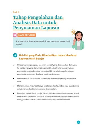 67
BAB 3
Tahap Pengolahan dan
Analisis Data untuk
Penyusunan Laporan
MARI REFLEKSI
Apa yang perlu diperhatikan pendidik saat menyusun laporan hasil
belajar?
A Hal-Hal yang Perlu Diperhatikan dalam Membuat
Laporan Hasil Belajar
• Pelaporan mengacu pada asesmen sumatif yang dilaksanakan dari waktu
ke waktu. Hal yang diamati oleh pendidik adalah ketercapaian tujuan
pembelajaran atau kemajuan peserta didik menuju tercapainya tujuan
pembelajaran dengan didukung bukti-bukti relevan.
• Lebih berfokus pada hal-hal positif yang mendukung kemajuan peserta
didik.
• Menambahkan foto, hasil karya, catatan anekdotal, video, atau bukti lainnya
untuk memperkuat informasi yang disampaikan.
• Penyajian laporan hasil belajar dapat dituliskan dalam bentuk narasi sesuai
dengan kebutuhan dan kekhasan masing-masing satuan pendidikan dalam
menggunakan kalimat positif dan bahasa yang mudah dipahami.
 