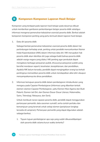 Bab 3 - Tahap Pengolahan dan Analisis Data untuk Penyusunan Laporan
68 Panduan Laporan Hasil Belajar di Satuan Pendidikan Anak Usia Dini
B Komponen-Komponen Laporan Hasil Belajar
Komponen yang terdapat pada laporan hasil belajar pada dasarnya dibuat
untuk memberikan gambaran perkembangan belajar peserta didik sekaligus
informasi mengenai pemenuhan kebutuhan esensial peserta didik. Berikut adalah
komponen-komponen penting yang perlu termuat dalam laporan hasil belajar.
1. Data diri peserta didik
Sebagai bentuk pemenuhan kebutuhan esensial peserta didik dalam hal
perlindungan terhadap anak, penting untuk pendidik mencantumkan Nomor
Induk Kependudukan (NIK) dalam informasi data diri. NIK merupakan hak
peserta didik akan identitas diri juga sebagai bukti bahwa peserta didik
adalah warga negara yang diakui. NIK penting agar penduduk dapat
mengakses berbagai pelayanan publik, khususnya pelayanan publik yang
bersifat mendasar seperti, kesehatan, kesejahteraan, dan pendidikan.
Apabila NIK belum tersedia, pendidik dapat mengingatkan orang tua terkait
pentingnya memastikan peserta didik untuk mendapatkan akta lahir ataupun
menyampaikannya ke dinas pendidikan.
2. Informasi kemajuan peserta didik dalam pembelajaran intrakurikuler yang
mengacu pada Capaian Pembelajaran (Informasi yang diberikan terkait
elemen-elemen Capaian Pembelajaran, yaitu Elemen Nilai Agama dan Budi
Pekerti, Elemen Jati Diri, dan Elemen Dasar-Dasar Literasi, Matematika,
Sains, Teknologi, Rekayasa, dan Seni).
Untuk membuat narasi capaian peserta didik, pendidik dapat menggunakan
pertanyaan pemantik, data asesmen sumatif, serta contoh perilaku dan
kemampuan yang teramati untuk setiap elemen (penjelasan lengkap
tersedia di Lampiran). Pertanyaan pemantik yang dapat digunakan adalah
sebagai berikut.
1. Tujuan-tujuan pembelajaran apa saja yang sudah dikuasai/dipelajari
oleh peserta didik selama kurun waktu tertentu?
 