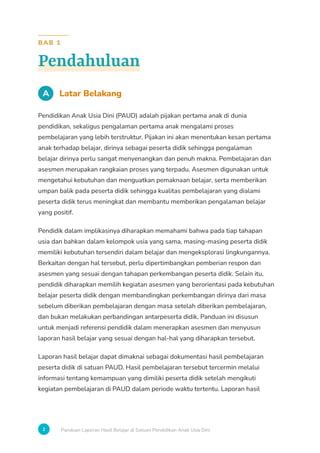2 Panduan Laporan Hasil Belajar di Satuan Pendidikan Anak Usia Dini
BAB 1
Pendahuluan
A Latar Belakang
Pendidikan Anak Usia Dini (PAUD) adalah pijakan pertama anak di dunia
pendidikan, sekaligus pengalaman pertama anak mengalami proses
pembelajaran yang lebih terstruktur. Pijakan ini akan menentukan kesan pertama
anak terhadap belajar, dirinya sebagai peserta didik sehingga pengalaman
belajar dirinya perlu sangat menyenangkan dan penuh makna. Pembelajaran dan
asesmen merupakan rangkaian proses yang terpadu. Asesmen digunakan untuk
mengetahui kebutuhan dan menguatkan pemaknaan belajar, serta memberikan
umpan balik pada peserta didik sehingga kualitas pembelajaran yang dialami
peserta didik terus meningkat dan membantu memberikan pengalaman belajar
yang positif.
Pendidik dalam implikasinya diharapkan memahami bahwa pada tiap tahapan
usia dan bahkan dalam kelompok usia yang sama, masing-masing peserta didik
memiliki kebutuhan tersendiri dalam belajar dan mengeksplorasi lingkungannya.
Berkaitan dengan hal tersebut, perlu dipertimbangkan pemberian respon dan
asesmen yang sesuai dengan tahapan perkembangan peserta didik. Selain itu,
pendidik diharapkan memilih kegiatan asesmen yang berorientasi pada kebutuhan
belajar peserta didik dengan membandingkan perkembangan dirinya dari masa
sebelum diberikan pembelajaran dengan masa setelah diberikan pembelajaran,
dan bukan melakukan perbandingan antarpeserta didik. Panduan ini disusun
untuk menjadi referensi pendidik dalam menerapkan asesmen dan menyusun
laporan hasil belajar yang sesuai dengan hal-hal yang diharapkan tersebut.
Laporan hasil belajar dapat dimaknai sebagai dokumentasi hasil pembelajaran
peserta didik di satuan PAUD. Hasil pembelajaran tersebut tercermin melalui
informasi tentang kemampuan yang dimiliki peserta didik setelah mengikuti
kegiatan pembelajaran di PAUD dalam periode waktu tertentu. Laporan hasil
 