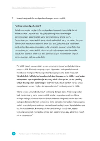 Bab 3 - Tahap Pengolahan dan Analisis Data untuk Penyusunan Laporan
74 Panduan Laporan Hasil Belajar di Satuan Pendidikan Anak Usia Dini
5. Narasi ringkas informasi perkembangan peserta didik
Penting untuk diperhatikan!
Sebelum mengisi bagian informasi perkembangan ini, pendidik dapat
merefleksikan “Apakah ada hal yang penting berkaitan dengan
perkembangan peserta didik yang perlu diketahui orang tua?”.
Perkembangan peserta didik yang dimaksud adalah yang berkaitan dengan
pemenuhan kebutuhan esensial anak usia dini, yang meliputi kesehatan
tumbuh kembang dan imunisasi, serta sehat gizi maupun sehat fisik. Jika
perkembangan peserta didik dirasa sudah baik dengan merujuk pada
kebutuhan esensial anak usia dini, pendidik dapat menjelaskan singkat
perkembangan baik peserta didik.
Pendidik dapat menarasikan secara umum mengenai tumbuh kembang
peserta didik. Pertanyaan yang dapat digunakan oleh pendidik untuk
membantu mengisi informasi perkembangan peserta didik ini adalah
“Adakah hal-hal lain tentang tumbuh kembang peserta didik, yang bukan
merupakan tujuan pembelajaran yang telah ditetapkan, tetapi penting
untuk disampaikan dalam rapor ini? Berikut adalah contoh narasi untuk
menjelaskan secara ringkas kemajuan tumbuh kembang peserta didik.
“Bima secara umum bertumbuh kembang dengan baik. Area yang sudah
baik berkembang pada peserta didik adalah aspek kemandirian. Bima
mampu mengikuti beberapa kesepakatan kelas yang ditetapkan bersama
oleh pendidik dan teman-temannya. Bima bersedia merapikan mainan yang
sudah selesai digunakan tanpa perlu diingatkan lagi, seperti pada beberapa
bulan awal sekolah. Kemampuan fisik motoriknya cukup baik, tetapi
kemampuan untuk mengelola emosi dan sabar menunggu gilirannya masih
perlu penguatan.”
 