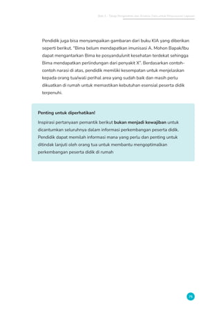 Bab 3 - Tahap Pengolahan dan Analisis Data untuk Penyusunan Laporan
75
Pendidik juga bisa menyampaikan gambaran dari buku KIA yang diberikan
seperti berikut. “Bima belum mendapatkan imunisasi A. Mohon Bapak/Ibu
dapat mengantarkan Bima ke posyandu/unit kesehatan terdekat sehingga
Bima mendapatkan perlindungan dari penyakit X”. Berdasarkan contoh-
contoh narasi di atas, pendidik memiliki kesempatan untuk menjelaskan
kepada orang tua/wali perihal area yang sudah baik dan masih perlu
dikuatkan di rumah untuk memastikan kebutuhan esensial peserta didik
terpenuhi.
Penting untuk diperhatikan!
Inspirasi pertanyaan pemantik berikut bukan menjadi kewajiban untuk
dicantumkan seluruhnya dalam informasi perkembangan peserta didik.
Pendidik dapat memilah informasi mana yang perlu dan penting untuk
ditindak lanjuti oleh orang tua untuk membantu mengoptimalkan
perkembangan peserta didik di rumah
 
