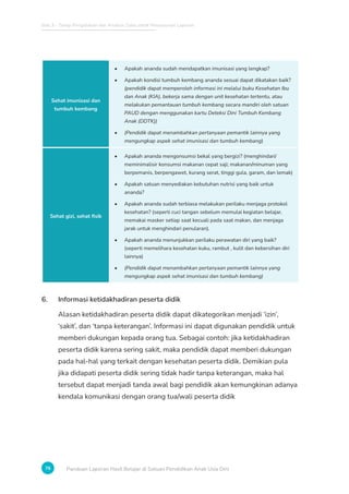 Bab 3 - Tahap Pengolahan dan Analisis Data untuk Penyusunan Laporan
76 Panduan Laporan Hasil Belajar di Satuan Pendidikan Anak Usia Dini
Sehat imunisasi dan
tumbuh kembang
• Apakah ananda sudah mendapatkan imunisasi yang lengkap?
• Apakah kondisi tumbuh kembang ananda sesuai dapat dikatakan baik?
(pendidik dapat memperoleh informasi ini melalui buku Kesehatan Ibu
dan Anak (KIA), bekerja sama dengan unit kesehatan tertentu, atau
melakukan pemantauan tumbuh kembang secara mandiri oleh satuan
PAUD dengan menggunakan kartu Deteksi Dini Tumbuh Kembang
Anak (DDTK))
• (Pendidik dapat menambahkan pertanyaan pemantik lainnya yang
mengungkap aspek sehat imunisasi dan tumbuh kembang)
Sehat gizi, sehat fisik
• Apakah ananda mengonsumsi bekal yang bergizi? (menghindari/
meminimalisir konsumsi makanan cepat saji; makanan/minuman yang
berpemanis, berpengawet, kurang serat, tinggi gula, garam, dan lemak)
• Apakah satuan menyediakan kebutuhan nutrisi yang baik untuk
ananda?
• Apakah ananda sudah terbiasa melakukan perilaku menjaga protokol
kesehatan? (seperti cuci tangan sebelum memulai kegiatan belajar,
memakai masker setiap saat kecuali pada saat makan, dan menjaga
jarak untuk menghindari penularan).
• Apakah ananda menunjukkan perilaku perawatan diri yang baik?
(seperti memelihara kesehatan kuku, rambut , kulit dan kebersihan diri
lainnya)
• (Pendidik dapat menambahkan pertanyaan pemantik lainnya yang
mengungkap aspek sehat imunisasi dan tumbuh kembang)
6. Informasi ketidakhadiran peserta didik
Alasan ketidakhadiran peserta didik dapat dikategorikan menjadi ‘izin’,
‘sakit’, dan ‘tanpa keterangan’. Informasi ini dapat digunakan pendidik untuk
memberi dukungan kepada orang tua. Sebagai contoh: jika ketidakhadiran
peserta didik karena sering sakit, maka pendidik dapat memberi dukungan
pada hal-hal yang terkait dengan kesehatan peserta didik. Demikian pula
jika didapati peserta didik sering tidak hadir tanpa keterangan, maka hal
tersebut dapat menjadi tanda awal bagi pendidik akan kemungkinan adanya
kendala komunikasi dengan orang tua/wali peserta didik
 