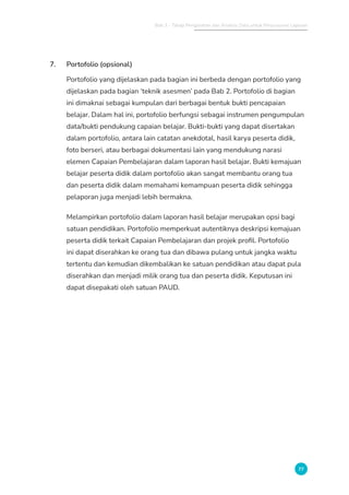 Bab 3 - Tahap Pengolahan dan Analisis Data untuk Penyusunan Laporan
77
7. Portofolio (opsional)
Portofolio yang dijelaskan pada bagian ini berbeda dengan portofolio yang
dijelaskan pada bagian ‘teknik asesmen’ pada Bab 2. Portofolio di bagian
ini dimaknai sebagai kumpulan dari berbagai bentuk bukti pencapaian
belajar. Dalam hal ini, portofolio berfungsi sebagai instrumen pengumpulan
data/bukti pendukung capaian belajar. Bukti-bukti yang dapat disertakan
dalam portofolio, antara lain catatan anekdotal, hasil karya peserta didik,
foto berseri, atau berbagai dokumentasi lain yang mendukung narasi
elemen Capaian Pembelajaran dalam laporan hasil belajar. Bukti kemajuan
belajar peserta didik dalam portofolio akan sangat membantu orang tua
dan peserta didik dalam memahami kemampuan peserta didik sehingga
pelaporan juga menjadi lebih bermakna.
Melampirkan portofolio dalam laporan hasil belajar merupakan opsi bagi
satuan pendidikan. Portofolio memperkuat autentiknya deskripsi kemajuan
peserta didik terkait Capaian Pembelajaran dan projek profil. Portofolio
ini dapat diserahkan ke orang tua dan dibawa pulang untuk jangka waktu
tertentu dan kemudian dikembalikan ke satuan pendidikan atau dapat pula
diserahkan dan menjadi milik orang tua dan peserta didik. Keputusan ini
dapat disepakati oleh satuan PAUD.
 