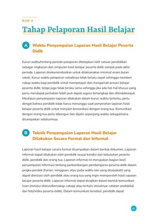 81
BAB 4
Tahap Pelaporan Hasil Belajar
A Waktu Penyampaian Laporan Hasil Belajar Peserta
Didik
Kurun waktu/rentang periode pelaporan ditetapkan oleh satuan pendidikan
sebagai ringkasan dan simpulan hasil belajar peserta didik sampai pada akhir
periode. Laporan direkomendasikan untuk dilaksanakan minimal enam bulan
sekali. Kurun waktu pelaporan sebaiknya tidak terlalu cepat sehingga memberi
cukup waktu bagi pendidik untuk mempelajari dan mengamati proses belajar
peserta didik, tetapi juga tidak terlalu lama sehingga jika ada hal-hal khusus yang
perlu mendapat perhatian lebih jauh dapat segera tertangkap dan ditindaklanjuti.
Meskipun penyampaian laporan dilakukan dalam kurun waktu tertentu, perlu
diingat bahwa pendidik tidak harus menunggu saat penyerahan laporan hasil
belajar peserta didik untuk menjalin komunikasi dengan orang tua. Komunikasi
dengan orang tua perlu dibangun dan dijalin sepanjang waktu sebagaimana
disampaikan sebelumnya.
B Teknik Penyampaian Laporan Hasil Belajar
Dilakukan Secara Formal dan Informal
Laporan hasil belajar secara formal disampaikan dalam bentuk dokumen. Laporan
informal dapat dilakukan oleh pendidik sesuai kondisi dan kebutuhan peserta
didik, pendidik dan orang tua. Laporan informal ini merupakan bagian kecil
penyampaian informasi tentang perkembangan pembelajaran peserta didik dalam
jangka pendek (harian, mingguan, atau pada waktu lain yang disepakati) yang
dapat diinisiasi oleh pendidik atau orang tua yang ingin memperoleh hasil capaian
belajar peserta didik. Laporan informal dapat disajikan dalam bentuk komunikasi
lisan (melalui diskusi/bercakap-cakap) atau tertulis (misalnya: catatan anekdotal
dan foto/video peserta didik). Dalam komunikasi tersebut, pendidik dapat
 