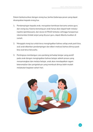 Bab 4 - Tahap Pelaporan Hasil Belajar
83
Dalam berkomunikasi dengan orang tua, berikut beberapa pesan yang dapat
disampaikan kepada orang tua.
1. Pendampingan kepada anak, merupakan kemitraan bersama antara guru
dan orang tua. Karena kemampuan anak hanya akan dapat hadir melalui
repetisi (pembiasaan), dan durasi di PAUD terbatas sehingga harapannya
rekomendasi tindak lanjut yang disusun guru, dapat dibantu kuatkan di
rumah.
2. Mengajak orang tua untuk terus mengingatkan bahwa setiap anak pasti bisa,
asal anak diberikan pendampingan dan diberi motivasi bahwa dirinya pasti
bisa asal terus berusaha.
3. Pentingnya membangun cara pandang terhadap belajar yang positif
pada anak dengan mengingatkan bahwa belajar adalah proses yang
menyenangkan dan melalui belajar, anak akan mendapatkan ragam
keterampilan dan pengetahuan yang membuat dirinya lebih mudah
melakukan kegiatan sehari-hari.
 