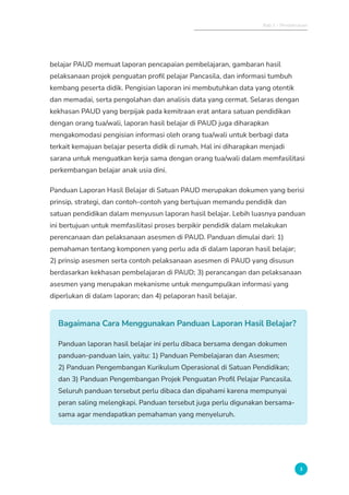 Bab 1 - Pendahuluan
3
belajar PAUD memuat laporan pencapaian pembelajaran, gambaran hasil
pelaksanaan projek penguatan profil pelajar Pancasila, dan informasi tumbuh
kembang peserta didik. Pengisian laporan ini membutuhkan data yang otentik
dan memadai, serta pengolahan dan analisis data yang cermat. Selaras dengan
kekhasan PAUD yang berpijak pada kemitraan erat antara satuan pendidikan
dengan orang tua/wali, laporan hasil belajar di PAUD juga diharapkan
mengakomodasi pengisian informasi oleh orang tua/wali untuk berbagi data
terkait kemajuan belajar peserta didik di rumah. Hal ini diharapkan menjadi
sarana untuk menguatkan kerja sama dengan orang tua/wali dalam memfasilitasi
perkembangan belajar anak usia dini.
Panduan Laporan Hasil Belajar di Satuan PAUD merupakan dokumen yang berisi
prinsip, strategi, dan contoh-contoh yang bertujuan memandu pendidik dan
satuan pendidikan dalam menyusun laporan hasil belajar. Lebih luasnya panduan
ini bertujuan untuk memfasilitasi proses berpikir pendidik dalam melakukan
perencanaan dan pelaksanaan asesmen di PAUD. Panduan dimulai dari: 1)
pemahaman tentang komponen yang perlu ada di dalam laporan hasil belajar;
2) prinsip asesmen serta contoh pelaksanaan asesmen di PAUD yang disusun
berdasarkan kekhasan pembelajaran di PAUD; 3) perancangan dan pelaksanaan
asesmen yang merupakan mekanisme untuk mengumpulkan informasi yang
diperlukan di dalam laporan; dan 4) pelaporan hasil belajar.
Bagaimana Cara Menggunakan Panduan Laporan Hasil Belajar?
Panduan laporan hasil belajar ini perlu dibaca bersama dengan dokumen
panduan-panduan lain, yaitu: 1) Panduan Pembelajaran dan Asesmen;
2) Panduan Pengembangan Kurikulum Operasional di Satuan Pendidikan;
dan 3) Panduan Pengembangan Projek Penguatan Profil Pelajar Pancasila.
Seluruh panduan tersebut perlu dibaca dan dipahami karena mempunyai
peran saling melengkapi. Panduan tersebut juga perlu digunakan bersama-
sama agar mendapatkan pemahaman yang menyeluruh.
 