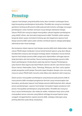 85
BAB 5
Penutup
Laporan hasil belajar yang berkualitas tentu akan memberi sumbangan besar
bagi terwujudnya pembelajaran berkualitas. Pendidik dan orang tua mendapat
gambaran tentang profil peserta didik pada periode tertentu sehingga rancangan
pembelajaran untuk memberi stimulasi sesuai dengan kebutuhan belajar.
Satuan PAUD dan orang tua dapat mewujudkan sebuah kegiatan pembelajaran
yang efektif, efisien, dan bermakna bagi peserta didik. Pendidik sudah saatnya
bergerak dalam upaya memahami tentang apa dan bagaimana laporan hasil
belajar peserta didik, bukan pada rutinitas membuat laporan sebagai pelengkap
administrasi dan ritual lembaga.
Jika komponen dalam laporan hasil belajar peserta didik telah diakomodasi, maka
satuan PAUD dapat melakukan inovasi terkait bentuk laporan yang akan dibuat.
Karakteristik orang tua dan kesiapan lembaga dalam melakukan inovasi bentuk
laporan hasil belajar peserta didik sangat perlu diperhatikan sehingga laporan
tetap bermakna dan bermanfaat. Narasi tentang perkembangan peserta didik
dalam pembelajaran intrakurikuler pada tiap elemen Capaian Pembelajaran,
yaitu Elemen Nilai Agama dan Budi Pekerti, Elemen Jati Diri, dan Elemen Dasar-
Dasar Literasi, Matematika, Sains, Teknologi, Rekayasa, dan Seni, serta capaian
projek penguatan profil pelajar Pancasila dapat disajikan dengan cara-cara yang
menurut satuan PAUD lebih menarik untuk dibaca dan dipahami oleh orang tua.
Dalam proses mewujudkan pembelajaran yang berpusat pada peserta didik di
mana peserta didik mendapat pengalaman bermain yang menyenangkan dan
bermakna, pembuatan laporan hasil belajar peserta didik bukanlah akhir sebuah
proses pendampingan. Laporan hasil belajar merupakan bagian perjalanan dari
proses mewujudkan pembelajaran yang berkualitas. Pendidik dan orang tua
harus secara berkelanjutan, dari waktu ke waktu, melakukan kerja sama untuk
mewujudkan proses asesmen yang faktual sehingga terwujud laporan yang
sungguh menggambarkan capaian peserta didik, sekaligus dukungan yang
penting diberikan pada tahap selanjutnya.
 