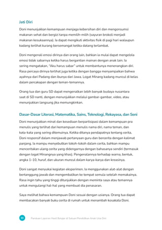 90 Panduan Laporan Hasil Belajar di Satuan Pendidikan Anak Usia Dini
Jati Diri
Doni menunjukkan kemampuan menjaga kebersihan diri dan mengonsumsi
makanan sehat dan bergizi tanpa memilih-milih (sayuran brokoli menjadi
makanan kesukaannya). Ia dapat mengikuti aktivitas fisik di pagi hari walaupun
kadang terlihat kurang bersemangat ketika datang terlambat.
Doni mengenali emosi dirinya dan orang lain, bahkan ia mulai dapat mengelola
emosi tidak sabarnya ketika harus bergantian mainan dengan anak lain. Ia
sering mengatakan, “Aku harus sabar” untuk membantunya menenangkan diri.
Rasa percaya dirinya terlihat juga ketika dengan bangga menyampaikan bahwa
ayahnya dari Padang dan ibunya dari Jawa. Logat Minang kadang muncul di kelas
dalam percakapan dengan teman-temannya.
Orang tua dan guru SD dapat mengenalkan lebih banyak budaya nusantara
saat di SD nanti, dengan menunjukkan melalui gambar-gambar, video, atau
menunjukkan langsung jika memungkinkan.
Dasar-Dasar Literasi, Matematika, Sains, Teknologi, Rekayasa, dan Seni
Doni menunjukkan minat dan kesediaan berpartisipasi dalam kemampuan pra
menulis yang terlihat dari kemampuan menulis nama diri, nama teman, dan
kata-kata yang sering ditemuinya. Ketika ditanya pendapatnya tentang cerita,
Doni responsif dalam menjawab pertanyaan guru dan bercerita dengan kalimat
panjang. Ia mampu menyebutkan tokoh-tokoh dalam cerita, bahkan mampu
menceritakan ulang cerita yang didengarnya dengan bahasanya sendiri (termasuk
dengan logat Minangnya yang khas). Pengenalannya terhadap warna, bentuk,
angka 1–10, huruf, dan ukuran muncul dalam karya-karya dan kreasinya.
Doni sangat menyukai kegiatan eksperimen. Ia menggunakan alat-alat dengan
bertanggung jawab dan mengembalikan ke tempat semula setelah memakainya.
Rasa ingin tahu yang tinggi ditunjukkan dengan meminta saya atau temannya
untuk mengulangi hal-hal yang membuat dia penasaran.
Saya melihat bahwa kemampuan Doni sesuai dengan usianya. Orang tua dapat
membacakan banyak buku cerita di rumah untuk menambah kosakata Doni.
 