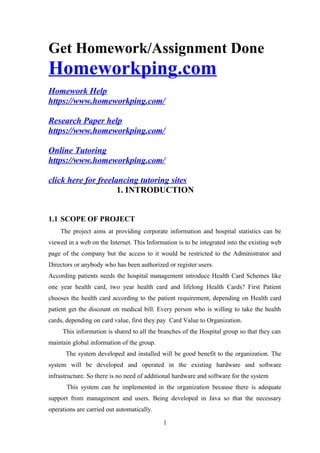 Get Homework/Assignment Done
Homeworkping.com
Homework Help
https://www.homeworkping.com/
Research Paper help
https://www.homeworkping.com/
Online Tutoring
https://www.homeworkping.com/
click here for freelancing tutoring sites
1. INTRODUCTION
1.1 SCOPE OF PROJECT
The project aims at providing corporate information and hospital statistics can be
viewed in a web on the Internet. This Information is to be integrated into the existing web
page of the company but the access to it would be restricted to the Administrator and
Directors or anybody who has been authorized or register users.
According patients needs the hospital management introduce Health Card Schemes like
one year health card, two year health card and lifelong Health Cards? First Patient
chooses the health card according to the patient requirement, depending on Health card
patient get the discount on medical bill. Every person who is willing to take the health
cards, depending on card value, first they pay Card Value to Organization.
This information is shared to all the branches of the Hospital group so that they can
maintain global information of the group.
The system developed and installed will be good benefit to the organization. The
system will be developed and operated in the existing hardware and software
infrastructure. So there is no need of additional hardware and software for the system
This system can be implemented in the organization because there is adequate
support from management and users. Being developed in Java so that the necessary
operations are carried out automatically.
1
 