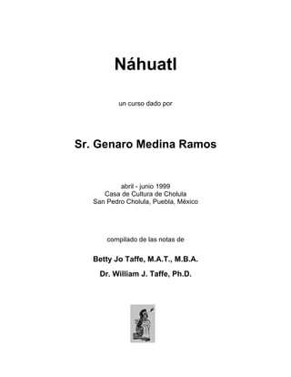 Náhuatl
un curso dado por
Sr. Genaro Medina Ramos
abril - junio 1999
Casa de Cultura de Cholula
San Pedro Cholula, Puebla, México
compilado de las notas de
Betty Jo Taffe, M.A.T., M.B.A.
Dr. William J. Taffe, Ph.D.
 