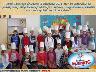 Dzień Zdrowego Śniadania 8 listopada 2011 stał się inspiracją do sympatycznej akcji łączącej edukację z zabawą, zorganizowaną wspólnie przez nauczycieli, rodziców i dzieci. Szkoła Podstawowa nr 31 w Warszawie -  Klasa 3B 