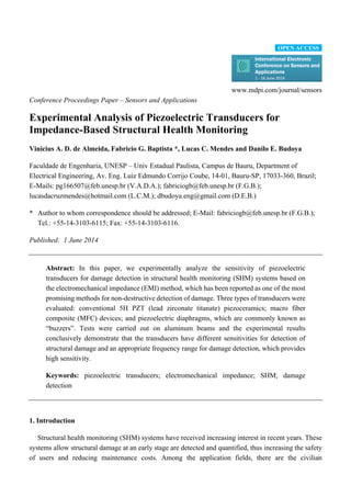 www.mdpi.com/journal/sensors
Conference Proceedings Paper – Sensors and Applications
Experimental Analysis of Piezoelectric Transducers for
Impedance-Based Structural Health Monitoring
Vinicius A. D. de Almeida, Fabricio G. Baptista *, Lucas C. Mendes and Danilo E. Budoya
Faculdade de Engenharia, UNESP – Univ Estadual Paulista, Campus de Bauru, Department of
Electrical Engineering, Av. Eng. Luiz Edmundo Corrijo Coube, 14-01, Bauru-SP, 17033-360, Brazil;
E-Mails: pg166507@feb.unesp.br (V.A.D.A.); fabriciogb@feb.unesp.br (F.G.B.);
lucasdacruzmendes@hotmail.com (L.C.M.); dbudoya.eng@gmail.com (D.E.B.)
* Author to whom correspondence should be addressed; E-Mail: fabriciogb@feb.unesp.br (F.G.B.);
Tel.: +55-14-3103-6115; Fax: +55-14-3103-6116.
Published: 1 June 2014
Abstract: In this paper, we experimentally analyze the sensitivity of piezoelectric
transducers for damage detection in structural health monitoring (SHM) systems based on
the electromechanical impedance (EMI) method, which has been reported as one of the most
promising methods for non-destructive detection of damage. Three types of transducers were
evaluated: conventional 5H PZT (lead zirconate titanate) piezoceramics; macro fiber
composite (MFC) devices; and piezoelectric diaphragms, which are commonly known as
“buzzers”. Tests were carried out on aluminum beams and the experimental results
conclusively demonstrate that the transducers have different sensitivities for detection of
structural damage and an appropriate frequency range for damage detection, which provides
high sensitivity.
Keywords: piezoelectric transducers; electromechanical impedance; SHM; damage
detection
1. Introduction
Structural health monitoring (SHM) systems have received increasing interest in recent years. These
systems allow structural damage at an early stage are detected and quantified, thus increasing the safety
of users and reducing maintenance costs. Among the application fields, there are the civilian
OPEN ACCESS
 