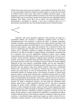 10
infinito	
  duas	
  vezes	
  maior	
  que	
  outro	
  infinito,	
  o	
  que	
  também	
  é	
  absurdo.	
  Além	
  disso,	
  
se	
  uma	
  quantidade	
  infinita	
  for	
  medida	
  em	
  partes	
  iguais	
  a	
  um	
  pé,	
  deverá	
  constar	
  
de	
   infinitas	
   partes	
   como	
   essas,	
   bem	
   como	
   se	
   medida	
   em	
   partes	
   iguais	
   a	
   uma	
  
polegada;	
  e	
  com	
  isso	
  um	
  número	
  infinito	
  será	
  doze	
  vezes	
  maior	
  que	
  outro	
  número	
  
infinito.	
  Enfim,	
  que	
  se	
  concebam	
  a	
  partir	
  de	
  um	
  ponto	
  em	
  uma	
  quantidade	
  infinita	
  
qualquer	
   duas	
   linhas,	
   como	
   AB	
   e	
   AC,	
   no	
   início	
   com	
   uma	
   distância	
   certa	
   e	
  
determinada	
   e	
   estendidas	
   ao	
   infinito;	
   é	
   certo	
   que	
   a	
   distância	
   entre	
   B	
   e	
   C	
   é	
  
aumentada	
  continuamente	
  e	
  por	
  fim	
  de	
  determinada	
  torna-­‐se	
  indeterminável.	
  
	
  
	
  

	
  
	
  
	
  
	
  
Portanto,	
   visto	
   esses	
   absurdos	
   seguirem,	
   como	
   pensam,	
   de	
   supor-­‐se	
   a	
  
quantidade	
   infinita,	
   daí	
   concluem	
   a	
   substância	
   corpórea	
   dever	
   ser	
   finita	
   e	
  
consequentemente	
   não	
   pertencer	
   à	
   essência	
   de	
   Deus.	
   O	
   segundo	
   argumento	
  
também	
  é	
  tomado	
  à	
  suma	
  perfeição	
  de	
  Deus.	
  Com	
  efeito,	
  dizem,	
  como	
  Deus	
  é	
  um	
  
ente	
  sumamente	
  perfeito,	
  não	
  pode	
  padecer;	
  ora,	
  a	
  substância	
  corpórea,	
  visto	
  ser	
  
divisível,	
   pode	
   padecer;	
   logo,	
   segue	
   não	
   pertencer	
   ela	
   à	
   essência	
   de	
   Deus.	
   São	
  
esses	
   os	
   argumentos	
   que	
   encontro	
   entre	
   os	
   doutos,	
   pelos	
   quais	
   se	
   esforçam	
   em	
  
mostrar	
   que	
   a	
   substância	
   corpórea	
   é	
   indigna	
   da	
   natureza	
   divina	
   e	
   não	
   pode	
  
pertencer	
  a	
  ela.	
  Mas	
  na	
  verdade,	
  se	
  alguém	
  atentar	
  corretamente,	
  constatará	
  que	
  
já	
   o	
   respondi,	
   visto	
   que	
   tais	
   argumentos	
   fundam-­‐se	
   apenas	
   nisso:	
   supõem	
  
composta	
  de	
  partes	
  a	
  substância	
  corpórea,	
  o	
  que	
  já	
  mostrei	
  (prop.	
  12	
  com	
  o	
  corol.	
  
da	
   prop.	
   13)	
   ser	
   absurdo.	
   Ademais,	
   se	
   alguém	
   quiser	
   ponderar	
   corretamente	
   o	
  
assunto,	
  verá	
  todos	
  os	
  absurdos	
  (pois	
  são	
  todos	
  absurdos,	
  o	
  que	
  já	
  não	
  disputo),	
  
pelos	
   quais	
   querem	
   concluir	
   que	
   a	
   substância	
   extensa	
   é	
   finita,	
   de	
   maneira	
   alguma	
  
seguirem	
   de	
   que	
   seja	
   suposta	
   a	
   quantidade	
   infinita,	
   mas	
   de	
   que	
   suponham	
   a	
  
quantidade	
  infinita	
  mensurável	
  e	
  formada	
  de	
  partes	
  finitas;	
  por	
  isso,	
  a	
  partir	
  dos	
  
absurdos	
   que	
   daí	
   seguem,	
   nada	
   outro	
   podem	
   concluir	
   senão	
   que	
   a	
   quantidade	
  
infinita	
   não	
   é	
   mensurável	
   e	
   não	
   pode	
   ser	
   formada	
   de	
   partes	
   finitas.	
   E	
   é	
   isto	
  
mesmo	
   que	
   acima	
   (prop.	
   12	
   etc.)	
   já	
   demonstramos.	
   Por	
   isso	
   o	
   golpe	
   que	
   nos	
  
pretendem	
   desferir	
   na	
   verdade	
   acerta	
   a	
   eles	
   mesmos.	
   Portanto,	
   se	
   apesar	
   disso	
  
querem	
  concluir	
  a	
  partir	
  desse	
  absurdo	
  que	
  a	
  substância	
  extensa	
  deve	
  ser	
  finita,	
  
nada	
  mais	
  fazem,	
  por	
  Hércules,	
  senão	
  como	
  alguém	
  que,	
  de	
  forjar	
  um	
  círculo	
  que	
  
tenha	
   as	
   propriedades	
   do	
   quadrado,	
   conclui	
   que	
   o	
   círculo	
   não	
   tem	
   um	
   centro	
   a	
  
partir	
  do	
  qual	
  todas	
  as	
  linhas	
  traçadas	
  até	
  a	
  circunferência	
  sejam	
  iguais.	
  Pois	
  para	
  
concluir	
   ser	
   finita	
   a	
   substância	
   corpórea,	
   que	
   não	
   pode	
   ser	
   concebida	
   senão	
  
infinita,	
   senão	
   única	
   e	
   senão	
   indivisível	
   (ver	
   prop.	
   8,	
   5	
   e	
   12),	
   eles	
   a	
   concebem	
  
formada	
   de	
   partes	
   finitas,	
   múltipla	
   e	
   divisível.	
   Assim	
   também	
   outros,	
   após	
  
forjarem	
   a	
   linha	
   composta	
   de	
   pontos,	
   sabem	
   inventar	
   muitos	
   argumentos	
   pelos	
  
quais	
   mostram	
   que	
   a	
   linha	
   não	
   pode	
   ser	
   dividida	
   ao	
   infinito.	
   E	
   seguramente	
   não	
   é	
  
menos	
   absurdo	
   afirmar	
   a	
   substância	
   corpórea	
   composta	
   de	
   corpos,	
   ou	
   seja,	
   de	
  
partes,	
  do	
  que	
  afirmar	
  o	
  corpo	
  composto	
  de	
  superfícies,	
  as	
  superfícies	
  de	
  linhas,	
  
as	
  linhas	
  enfim	
  de	
  pontos.	
  E	
  isto	
  todos	
  que	
  sabem	
  ser	
  infalível	
  a	
  razão	
  clara	
  devem	
  
confessar,	
   e	
   em	
   primeiro	
   lugar	
   aqueles	
   que	
   negam	
   ser	
   dado	
   o	
   vácuo.	
   Pois	
   se	
   a	
  
substância	
   corpórea	
   pudesse	
   ser	
   de	
   tal	
   forma	
   dividida	
   que	
   suas	
   partes	
   fossem	
  

 