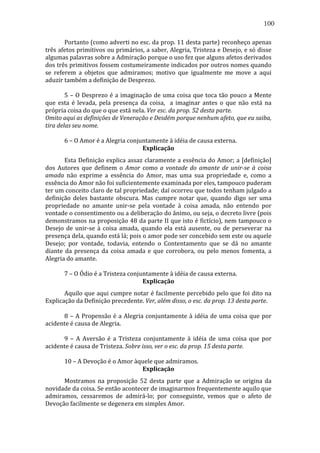 100
	
  
Portanto	
  (como	
  adverti	
  no	
  esc.	
  da	
  prop.	
  11	
  desta	
  parte)	
  reconheço	
  apenas	
  
três	
  afetos	
  primitivos	
  ou	
  primários,	
  a	
  saber,	
  Alegria,	
  Tristeza	
  e	
  Desejo,	
  e	
  só	
  disse	
  
algumas	
  palavras	
  sobre	
  a	
  Admiração	
  porque	
  o	
  uso	
  fez	
  que	
  alguns	
  afetos	
  derivados	
  
dos	
  três	
  primitivos	
  fossem	
  costumeiramente	
  indicados	
  por	
  outros	
  nomes	
  quando	
  
se	
   referem	
   a	
   objetos	
   que	
   admiramos;	
   motivo	
   que	
   igualmente	
   me	
   move	
   a	
   aqui	
  
aduzir	
  também	
  a	
  definição	
  de	
  Desprezo.	
  
	
  
	
  
	
  
5	
   –	
   O	
   Desprezo	
   é	
   a	
   imaginação	
   de	
   uma	
   coisa	
   que	
   toca	
   tão	
   pouco	
   a	
   Mente	
  
que	
   esta	
   é	
   levada,	
   pela	
   presença	
   da	
   coisa,	
   	
   a	
   imaginar	
   antes	
   o	
   que	
   não	
   está	
   na	
  
própria	
  coisa	
  do	
  que	
  o	
  que	
  está	
  nela.	
  Ver	
  esc.	
  da	
  prop.	
  52	
  desta	
  parte.	
  
Omito	
  aqui	
  as	
  definições	
  de	
  Veneração	
  e	
  Desdém	
  porque	
  nenhum	
  afeto,	
  que	
  eu	
  saiba,	
  
tira	
  delas	
  seu	
  nome.	
  
	
  
	
  
	
  
6	
  –	
  O	
  Amor	
  é	
  a	
  Alegria	
  conjuntamente	
  à	
  idéia	
  de	
  causa	
  externa.	
  
Explicação	
  
	
  
Esta	
  Definição	
  explica	
  assaz	
  claramente	
  a	
  essência	
  do	
  Amor;	
  a	
  [definição]	
  
dos	
   Autores	
   que	
   definem	
   o	
   Amor	
   como	
   a	
   vontade	
   do	
   amante	
   de	
   unir-­se	
   à	
   coisa	
  
amada	
   não	
   exprime	
   a	
   essência	
   do	
   Amor,	
   mas	
   uma	
   sua	
   propriedade	
   e,	
   como	
   a	
  
essência	
  do	
  Amor	
  não	
  foi	
  suficientemente	
  examinada	
  por	
  eles,	
  tampouco	
  puderam	
  
ter	
   um	
   conceito	
   claro	
   de	
   tal	
   propriedade;	
   daí	
   ocorreu	
   que	
   todos	
   tenham	
   julgado	
   a	
  
definição	
   deles	
   bastante	
   obscura.	
   Mas	
   cumpre	
   notar	
   que,	
   quando	
   digo	
   ser	
   uma	
  
propriedade	
   no	
   amante	
   unir-­‐se	
   pela	
   vontade	
   à	
   coisa	
   amada,	
   não	
   entendo	
   por	
  
vontade	
   o	
   consentimento	
   ou	
   a	
   deliberação	
   do	
   ânimo,	
   ou	
   seja,	
   o	
   decreto	
   livre	
   (pois	
  
demonstramos	
  na	
  proposição	
  48	
  da	
  parte	
  II	
  que	
  isto	
  é	
  fictício),	
  nem	
  tampouco	
  o	
  
Desejo	
   de	
   unir-­‐se	
   à	
   coisa	
   amada,	
   quando	
   ela	
   está	
   ausente,	
   ou	
   de	
   perseverar	
   na	
  
presença	
  dela,	
  quando	
  está	
  lá;	
  pois	
  o	
  amor	
  pode	
  ser	
  concebido	
  sem	
  este	
  ou	
  aquele	
  
Desejo;	
   por	
   vontade,	
   todavia,	
   entendo	
   o	
   Contentamento	
   que	
   se	
   dá	
   no	
   amante	
  
diante	
   da	
   presença	
   da	
   coisa	
   amada	
   e	
   que	
   corrobora,	
   ou	
   pelo	
   menos	
   fomenta,	
   a	
  
Alegria	
  do	
  amante.	
  
	
  
	
  
	
  
7	
  –	
  O	
  Ódio	
  é	
  a	
  Tristeza	
  conjuntamente	
  à	
  idéia	
  de	
  causa	
  externa.	
  
Explicação	
  
	
  
Aquilo	
  que	
  aqui	
  cumpre	
  notar	
  é	
  facilmente	
  percebido	
  pelo	
  que	
  foi	
  dito	
  na	
  
Explicação	
  da	
  Definição	
  precedente.	
  Ver,	
  além	
  disso,	
  o	
  esc.	
  da	
  prop.	
  13	
  desta	
  parte.	
  
	
  
	
  
	
  
8	
   –	
   A	
   Propensão	
   é	
   a	
   Alegria	
   conjuntamente	
   à	
   idéia	
   de	
   uma	
   coisa	
   que	
   por	
  
acidente	
  é	
  causa	
  de	
  Alegria.	
  
	
  
	
  
	
  
9	
   –	
   A	
   Aversão	
   é	
   a	
   Tristeza	
   conjuntamente	
   à	
   idéia	
   de	
   uma	
   coisa	
   que	
   por	
  
acidente	
  é	
  causa	
  de	
  Tristeza.	
  Sobre	
  isso,	
  ver	
  o	
  esc.	
  da	
  prop.	
  15	
  desta	
  parte.	
  
	
  
	
  
	
  
10	
  –	
  A	
  Devoção	
  é	
  o	
  Amor	
  àquele	
  que	
  admiramos.	
  
Explicação	
  
	
  
Mostramos	
   na	
   proposição	
   52	
   desta	
   parte	
   que	
   a	
   Admiração	
   se	
   origina	
   da	
  
novidade	
  da	
  coisa.	
  Se	
  então	
  acontecer	
  de	
  imaginarmos	
  frequentemente	
  aquilo	
  que	
  
admiramos,	
   cessaremos	
   de	
   admirá-­‐lo;	
   por	
   conseguinte,	
   vemos	
   que	
   o	
   afeto	
   de	
  
Devoção	
  facilmente	
  se	
  degenera	
  em	
  simples	
  Amor.	
  

 