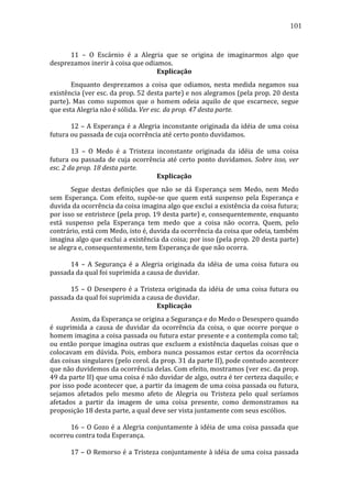 101
	
  
	
  
	
  
11	
   –	
   O	
   Escárnio	
   é	
   a	
   Alegria	
   que	
   se	
   origina	
   de	
   imaginarmos	
   algo	
   que	
  
desprezamos	
  inerir	
  à	
  coisa	
  que	
  odiamos.	
  
Explicação	
  
	
  
Enquanto	
   desprezamos	
   a	
   coisa	
   que	
   odiamos,	
   nesta	
   medida	
   negamos	
   sua	
  
existência	
  (ver	
  esc.	
  da	
  prop.	
  52	
  desta	
  parte)	
  e	
  nos	
  alegramos	
  (pela	
  prop.	
  20	
  desta	
  
parte).	
   Mas	
   como	
   supomos	
   que	
   o	
   homem	
   odeia	
   aquilo	
   de	
   que	
   escarnece,	
   segue	
  
que	
  esta	
  Alegria	
  não	
  é	
  sólida.	
  Ver	
  esc.	
  da	
  prop.	
  47	
  desta	
  parte.	
  
	
  
	
  
	
  
12	
  –	
  A	
  Esperança	
  é	
  a	
  Alegria	
  inconstante	
  originada	
  da	
  idéia	
  de	
  uma	
  coisa	
  
futura	
  ou	
  passada	
  de	
  cuja	
  ocorrência	
  até	
  certo	
  ponto	
  duvidamos.	
  
	
  
	
  
	
  
13	
   –	
   O	
   Medo	
   é	
   a	
   Tristeza	
   inconstante	
   originada	
   da	
   idéia	
   de	
   uma	
   coisa	
  
futura	
   ou	
   passada	
   de	
   cuja	
   ocorrência	
   até	
   certo	
   ponto	
   duvidamos.	
   Sobre	
   isso,	
   ver	
  
esc.	
  2	
  da	
  prop.	
  18	
  desta	
  parte.	
  
Explicação	
  
	
  
Segue	
   destas	
   definições	
   que	
   não	
   se	
   dá	
   Esperança	
   sem	
   Medo,	
   nem	
   Medo	
  
sem	
   Esperança.	
   Com	
   efeito,	
   supõe-­‐se	
   que	
   quem	
   está	
   suspenso	
   pela	
   Esperança	
   e	
  
duvida	
  da	
  ocorrência	
  da	
  coisa	
  imagina	
  algo	
  que	
  exclui	
  a	
  existência	
  da	
  coisa	
  futura;	
  
por	
  isso	
  se	
  entristece	
  (pela	
  prop.	
  19	
  desta	
  parte)	
  e,	
  consequentemente,	
  enquanto	
  
está	
   suspenso	
   pela	
   Esperança	
   tem	
   medo	
   que	
   a	
   coisa	
   não	
   ocorra.	
   Quem,	
   pelo	
  
contrário,	
  está	
  com	
  Medo,	
  isto	
  é,	
  duvida	
  da	
  ocorrência	
  da	
  coisa	
  que	
  odeia,	
  também	
  
imagina	
  algo	
  que	
  exclui	
  a	
  existência	
  da	
  coisa;	
  por	
  isso	
  (pela	
  prop.	
  20	
  desta	
  parte)	
  
se	
  alegra	
  e,	
  consequentemente,	
  tem	
  Esperança	
  de	
  que	
  não	
  ocorra.	
  
	
  
	
  
	
  
14	
   –	
   A	
   Segurança	
   é	
   a	
   Alegria	
   originada	
   da	
   idéia	
   de	
   uma	
   coisa	
   futura	
   ou	
  
passada	
  da	
  qual	
  foi	
  suprimida	
  a	
  causa	
  de	
  duvidar.	
  
	
  
	
  
	
  
15	
   –	
   O	
   Desespero	
   é	
   a	
   Tristeza	
   originada	
   da	
   idéia	
   de	
   uma	
   coisa	
   futura	
   ou	
  
passada	
  da	
  qual	
  foi	
  suprimida	
  a	
  causa	
  de	
  duvidar.	
  
Explicação	
  
	
  
Assim,	
  da	
  Esperança	
  se	
  origina	
  a	
  Segurança	
  e	
  do	
  Medo	
  o	
  Desespero	
  quando	
  
é	
   suprimida	
   a	
   causa	
   de	
   duvidar	
   da	
   ocorrência	
   da	
   coisa,	
   o	
   que	
   ocorre	
   porque	
   o	
  
homem	
  imagina	
  a	
  coisa	
  passada	
  ou	
  futura	
  estar	
  presente	
  e	
  a	
  contempla	
  como	
  tal;	
  
ou	
   então	
   porque	
   imagina	
   outras	
   que	
   excluem	
   a	
   existência	
   daquelas	
   coisas	
   que	
   o	
  
colocavam	
   em	
   dúvida.	
   Pois,	
   embora	
   nunca	
   possamos	
   estar	
   certos	
   da	
   ocorrência	
  
das	
  coisas	
  singulares	
  (pelo	
  corol.	
  da	
  prop.	
  31	
  da	
  parte	
  II),	
  pode	
  contudo	
  acontecer	
  
que	
   não	
   duvidemos	
   da	
   ocorrência	
   delas.	
   Com	
   efeito,	
   mostramos	
   (ver	
   esc.	
   da	
   prop.	
  
49	
   da	
   parte	
   II)	
   que	
   uma	
   coisa	
   é	
   não	
   duvidar	
   de	
   algo,	
   outra	
   é	
   ter	
   certeza	
   daquilo;	
   e	
  
por	
  isso	
  pode	
  acontecer	
  que,	
  a	
  partir	
  da	
  imagem	
  de	
  uma	
  coisa	
  passada	
  ou	
  futura,	
  
sejamos	
   afetados	
   pelo	
   mesmo	
   afeto	
   de	
   Alegria	
   ou	
   Tristeza	
   pelo	
   qual	
   seríamos	
  
afetados	
   a	
   partir	
   da	
   imagem	
   de	
   uma	
   coisa	
   presente,	
   como	
   demonstramos	
   na	
  
proposição	
  18	
  desta	
  parte,	
  a	
  qual	
  deve	
  ser	
  vista	
  juntamente	
  com	
  seus	
  escólios.	
  	
  
	
  
	
  
	
  
16	
   –	
   O	
   Gozo	
   é	
   a	
   Alegria	
   conjuntamente	
   à	
   idéia	
   de	
   uma	
   coisa	
   passada	
   que	
  
ocorreu	
  contra	
  toda	
  Esperança.	
  
	
  
	
  
	
  
17	
  –	
  O	
  Remorso	
  é	
  a	
  Tristeza	
  conjuntamente	
  à	
  idéia	
  de	
  uma	
  coisa	
  passada	
  

 