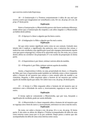 102
que	
  ocorreu	
  contra	
  toda	
  Esperança.	
  
	
  
	
  
	
  
18	
   –	
   A	
   Comiseração	
   é	
   a	
   Tristeza	
   conjuntamente	
   à	
   idéia	
   de	
   um	
   mal	
   que	
  
ocorre	
  a	
  outro	
  que	
  imaginamos	
  ser	
  semelhante	
  a	
  nós.	
  Ver	
  esc.	
  da	
  prop.	
  22	
  e	
  esc.	
  da	
  
prop.	
  27	
  desta	
  parte.	
  
Explicação	
  
	
  
Entre	
  a	
  Comiseração	
  e	
  a	
  Misericórdia	
  parece	
  não	
  haver	
  nenhuma	
  diferença,	
  
senão	
  talvez	
  que	
  a	
  Comiseração	
  diz	
  respeito	
  a	
  um	
  afeto	
  singular	
  e	
  a	
  Misericórdia	
  
ao	
  hábito	
  deste	
  [afeto].	
  
	
  
	
  
	
  
19	
  –	
  O	
  Apreço	
  é	
  o	
  Amor	
  a	
  alguém	
  que	
  fez	
  bem	
  a	
  outro.	
  
	
  
	
  
	
  
20	
  –	
  A	
  Indignação	
  é	
  o	
  Ódio	
  a	
  alguém	
  que	
  fez	
  mal	
  a	
  outro.	
  
Explicação	
  
	
  
Sei	
   que	
   estes	
   nomes	
   significam	
   outra	
   coisa	
   no	
   uso	
   comum.	
   Contudo	
   meu	
  
intuito	
   não	
   é	
   explicar	
   a	
   significação	
   das	
   palavras,	
   mas	
   a	
   natureza	
   das	
   coisas,	
   e	
  
indicá-­‐las	
   com	
   vocábulos	
   cuja	
   significação	
   usual	
   não	
   repugna	
   inteiramente	
   àquela	
  
com	
  que	
  quero	
  empregá-­‐los;	
  e	
  basta	
  tê-­‐lo	
  advertido	
  uma	
  vez.	
  De	
  resto,	
  ver	
  a	
  causa	
  
destes	
  afetos	
  no	
  corolário	
  I	
  da	
  proposição	
  27	
  e	
  no	
  escólio	
  da	
  proposição	
  22	
  desta	
  
parte.	
  
	
  
	
  
	
  
21	
  –	
  A	
  Superestima	
  é,	
  por	
  Amor,	
  estimar	
  outrem	
  além	
  da	
  medida.	
  
	
  
	
  
	
  
22	
  –	
  O	
  Despeito	
  é,	
  por	
  Ódio,	
  estimar	
  outrem	
  aquém	
  da	
  medida.	
  
Explicação	
  
	
  
Assim,	
  a	
  Superestima	
  é	
  efeito,	
  ou	
  seja,	
  propriedade	
  do	
  Amor,	
  e	
  o	
  Despeito,	
  
do	
  Ódio;	
  por	
  isso	
  a	
  Superestima	
  pode	
  também	
  ser	
  definida	
  como	
  o	
  Amor	
  enquanto	
  
afeta	
   o	
   homem	
   de	
   tal	
   maneira	
   que	
   estima	
   a	
   coisa	
   amada	
   além	
   da	
   medida	
   e,	
   ao	
  
contrário,	
   Despeito,	
   o	
   Ódio	
   enquanto	
   afeta	
   o	
   homem	
   de	
   tal	
   maneira	
   que	
   estima	
  
aquém	
  da	
  medida	
  àquilo	
  que	
  odeia.	
  Ver	
  sobre	
  isso	
  o	
  esc.	
  da	
  prop.	
  26	
  desta	
  parte.	
  
	
  
	
  
	
  
	
  
23	
   –	
   A	
   Inveja	
   é	
   o	
   Ódio	
   enquanto	
   afeta	
   o	
   homem	
   de	
   tal	
   maneira	
   que	
   se	
  
entristece	
   com	
   a	
   felicidade	
   do	
   outro	
   e,	
   inversamente,	
   regozija-­‐se	
   com	
   o	
   mal	
   do	
  
outro.	
  
Explicação	
  
	
  
À	
   Inveja	
   opõe-­‐se	
   comumente	
   a	
   Misericórdia,	
   que	
   por	
   isso,	
   forçando	
   a	
  
significação	
  do	
  vocábulo,	
  pode	
  ser	
  assim	
  definida:	
  
	
  
	
  
	
  
24	
  –	
  A	
  Misericórdia	
  é	
  o	
  Amor	
  enquanto	
  afeta	
  o	
  homem	
  de	
  tal	
  maneira	
  que	
  
se	
  regozija	
  com	
  o	
  bem	
  do	
  outro	
  e,	
  inversamente,	
  entristece-­‐se	
  com	
  o	
  mal	
  do	
  outro.	
  
Explicação	
  
	
  
De	
   resto,	
   ver	
   sobre	
   a	
   Inveja	
   o	
   esc.	
   da	
   prop.	
   24	
   e	
   o	
   esc.	
   da	
   prop.	
   32	
   desta	
  
parte.	
  E	
  são	
  estes	
  os	
  afetos	
  de	
  Alegria	
  e	
  Tristeza	
  acompanhados	
  da	
  idéia	
  de	
  uma	
  
coisa	
   externa	
   como	
   causa	
   por	
   si	
   ou	
   por	
   acidente.	
   Daqui	
   passo	
   a	
   outros	
   que	
   são	
  
acompanhados	
  da	
  idéia	
  de	
  uma	
  coisa	
  interna	
  como	
  causa.	
  

 