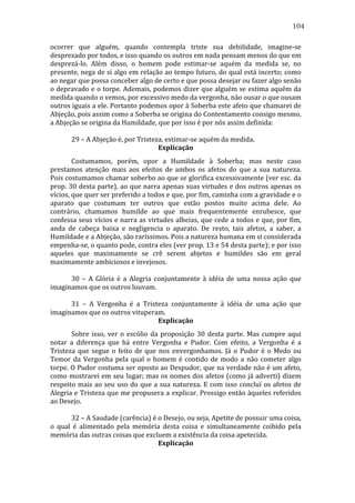 104
ocorrer	
   que	
   alguém,	
   quando	
   contempla	
   triste	
   sua	
   debilidade,	
   imagine-­‐se	
  
desprezado	
  por	
  todos,	
  e	
  isso	
  quando	
  os	
  outros	
  em	
  nada	
  pensam	
  menos	
  do	
  que	
  em	
  
desprezá-­‐lo.	
   Além	
   disso,	
   o	
   homem	
   pode	
   estimar-­‐se	
   aquém	
   da	
   medida	
   se,	
   no	
  
presente,	
  nega	
  de	
  si	
  algo	
  em	
  relação	
  ao	
  tempo	
  futuro,	
  do	
  qual	
  está	
  incerto;	
  como	
  
ao	
  negar	
  que	
  possa	
  conceber	
  algo	
  de	
  certo	
  e	
  que	
  possa	
  desejar	
  ou	
  fazer	
  algo	
  senão	
  
o	
  depravado	
  e	
  o	
  torpe.	
  Ademais,	
  podemos	
  dizer	
  que	
  alguém	
  se	
  estima	
  aquém	
  da	
  
medida	
  quando	
  o	
  vemos,	
  por	
  excessivo	
  medo	
  da	
  vergonha,	
  não	
  ousar	
  o	
  que	
  ousam	
  
outros	
  iguais	
  a	
  ele.	
  Portanto	
  podemos	
  opor	
  à	
  Soberba	
  este	
  afeto	
  que	
  chamarei	
  de	
  
Abjeção,	
  pois	
  assim	
  como	
  a	
  Soberba	
  se	
  origina	
  do	
  Contentamento	
  consigo	
  mesmo,	
  
a	
  Abjeção	
  se	
  origina	
  da	
  Humildade,	
  que	
  por	
  isso	
  é	
  por	
  nós	
  assim	
  definida:	
  	
  
	
  
	
  
	
  
29	
  –	
  A	
  Abjeção	
  é,	
  por	
  Tristeza,	
  estimar-­‐se	
  aquém	
  da	
  medida.	
  
Explicação	
  
	
  
Costumamos,	
   porém,	
   opor	
   a	
   Humildade	
   à	
   Soberba;	
   mas	
   neste	
   caso	
  
prestamos	
   atenção	
   mais	
   aos	
   efeitos	
   de	
   ambos	
   os	
   afetos	
   do	
   que	
   a	
   sua	
   natureza.	
  
Pois	
  costumamos	
  chamar	
  soberbo	
  ao	
  que	
  se	
  glorifica	
  excessivamente	
  (ver	
  esc.	
  da	
  
prop.	
  30	
  desta	
  parte),	
  ao	
  que	
  narra	
  apenas	
  suas	
  virtudes	
  e	
  dos	
  outros	
  apenas	
  os	
  
vícios,	
  que	
  quer	
  ser	
  preferido	
  a	
  todos	
  e	
  que,	
  por	
  fim,	
  caminha	
  com	
  a	
  gravidade	
  e	
  o	
  
aparato	
   que	
   costumam	
   ter	
   outros	
   que	
   estão	
   postos	
   muito	
   acima	
   dele.	
   Ao	
  
contrário,	
   chamamos	
   humilde	
   ao	
   que	
   mais	
   frequentemente	
   enrubesce,	
   que	
  
confessa	
  seus	
  vícios	
  e	
  narra	
  as	
  virtudes	
  alheias,	
  que	
  cede	
  a	
  todos	
  e	
  que,	
  por	
  fim,	
  
anda	
   de	
   cabeça	
   baixa	
   e	
   negligencia	
   o	
   aparato.	
   De	
   resto,	
   tais	
   afetos,	
   a	
   saber,	
   a	
  
Humildade	
  e	
  a	
  Abjeção,	
  são	
  raríssimos.	
  Pois	
  a	
  natureza	
  humana	
  em	
  si	
  considerada	
  
empenha-­‐se,	
  o	
  quanto	
  pode,	
  contra	
  eles	
  (ver	
  prop.	
  13	
  e	
  54	
  desta	
  parte);	
  e	
  por	
  isso	
  
aqueles	
   que	
   maximamente	
   se	
   crê	
   serem	
   abjetos	
   e	
   humildes	
   são	
   em	
   geral	
  
maximamente	
  ambiciosos	
  e	
  invejosos.	
  
	
  
	
  
	
  
30	
   –	
   A	
   Glória	
   é	
   a	
   Alegria	
   conjuntamente	
   à	
   idéia	
   de	
   uma	
   nossa	
   ação	
   que	
  
imaginamos	
  que	
  os	
  outros	
  louvam.	
  
	
  
	
  
	
  
31	
   –	
   A	
   Vergonha	
   é	
   a	
   Tristeza	
   conjuntamente	
   à	
   idéia	
   de	
   uma	
   ação	
   que	
  
imaginamos	
  que	
  os	
  outros	
  vituperam.	
  
Explicação	
  
	
  
Sobre	
   isso,	
   ver	
   o	
   escólio	
   da	
   proposição	
   30	
   desta	
   parte.	
   Mas	
   cumpre	
   aqui	
  
notar	
   a	
   diferença	
   que	
   há	
   entre	
   Vergonha	
   e	
   Pudor.	
   Com	
   efeito,	
   a	
   Vergonha	
   é	
   a	
  
Tristeza	
   que	
   segue	
   o	
   feito	
   de	
   que	
   nos	
   envergonhamos.	
   Já	
   o	
   Pudor	
   é	
   o	
   Medo	
   ou	
  
Temor	
   da	
   Vergonha	
   pela	
   qual	
   o	
   homem	
   é	
   contido	
   de	
   modo	
   a	
   não	
   cometer	
   algo	
  
torpe.	
  O	
  Pudor	
  costuma	
  ser	
  oposto	
  ao	
  Despudor,	
  que	
  na	
  verdade	
  não	
  é	
  um	
  afeto,	
  
como	
  mostrarei	
  em	
  seu	
  lugar;	
  mas	
  os	
  nomes	
  dos	
  afetos	
  (como	
  já	
  adverti)	
  dizem	
  
respeito	
   mais	
   ao	
   seu	
   uso	
   do	
   que	
   a	
   sua	
   natureza.	
   E	
   com	
   isso	
   concluí	
   os	
   afetos	
   de	
  
Alegria	
  e	
  Tristeza	
  que	
  me	
  propusera	
  a	
  explicar.	
  Prossigo	
  então	
  àqueles	
  referidos	
  
ao	
  Desejo.	
  
	
  
	
  
	
  
32	
  –	
  A	
  Saudade	
  (carência)	
  é	
  o	
  Desejo,	
  ou	
  seja,	
  Apetite	
  de	
  possuir	
  uma	
  coisa,	
  
o	
   qual	
   é	
   alimentado	
   pela	
   memória	
   desta	
   coisa	
   e	
   simultaneamente	
   coibido	
   pela	
  
memória	
  das	
  outras	
  coisas	
  que	
  excluem	
  a	
  existência	
  da	
  coisa	
  apetecida.	
  
Explicação	
  

 