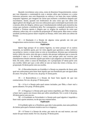 105
	
  
Quando	
  recordamos	
  uma	
  coisa,	
  como	
  já	
  dissemos	
  frequentemente,	
  somos	
  
por	
   isso	
   dispostos	
   a	
   contemplá-­‐la	
   com	
   o	
   mesmo	
   afeto	
   que	
   teríamos	
   se	
   a	
   coisa	
  
estivesse	
   presente;	
   mas	
   esta	
   disposição	
   ou	
   esforço	
   é	
   no	
   mais	
   das	
   vezes	
   inibida,	
  
enquanto	
  vigiamos,	
  por	
  imagens	
  de	
  coisas	
  que	
  excluem	
  a	
  existência	
  daquela	
  que	
  
recordamos.	
   Assim,	
   quando	
   nos	
   lembramos	
   de	
   uma	
   coisa	
   que	
   nos	
   afeta	
   com	
  
algum	
  gênero	
  de	
  Alegria,	
  por	
  isso	
  nos	
  esforçamos	
  para	
  contemplá-­‐la	
  presente	
  com	
  
o	
   mesmo	
   afeto	
   de	
   Alegria,	
   esforço	
   que	
   é	
   imediatamente	
   inibido	
   pela	
   memória	
   das	
  
coisas	
  que	
  excluem	
  a	
  existência	
  dela.	
  Por	
  conseguinte,	
  a	
  saudade	
  (carência)	
  é	
  na	
  
verdade	
   a	
   Tristeza	
   oposta	
   à	
   Alegria	
   que	
   se	
   origina	
   da	
   ausência	
   da	
   coisa	
   que	
  
odiamos;	
  sobre	
  isto,	
  ver	
  o	
  escólio	
  da	
  proposição	
  47	
  desta	
  parte.	
  Mas	
  como	
  o	
  nome	
  
saudade	
   (carência)	
   parece	
   dizer	
   respeito	
   ao	
   Desejo,	
   refiro	
   este	
   afeto	
   aos	
   afetos	
   de	
  
Desejo.	
  
	
  
	
  
	
  
33	
   –	
   A	
   Emulação	
   é	
   o	
   Desejo	
   de	
   alguma	
   coisa	
   gerado	
   em	
   nós	
   por	
  
imaginarmos	
  outros	
  terem	
  o	
  mesmo	
  Desejo.	
  
Explicação	
  
	
  
Quem	
   foge	
   porque	
   vê	
   os	
   outros	
   fugirem,	
   ou	
   teme	
   porque	
   vê	
   os	
   outros	
  
temerem,	
   ou	
   também	
   quem,	
   por	
   ter	
   visto	
   alguém	
   que	
   queimou	
   a	
   mão,	
   contrai	
   a	
  
sua	
   própria	
   e	
   move	
   o	
   corpo	
   como	
   se	
   esta	
   se	
   incendiasse,	
   diremos	
   que	
   certamente	
  
imita	
  o	
  afeto	
  do	
  outro,	
  mas	
  não	
  que	
  o	
  emula;	
  não	
  porque	
  saibamos	
  que	
  a	
  causa	
  da	
  
emulação	
   é	
   uma	
   e	
   a	
   da	
   imitação	
   é	
   outra;	
   mas	
   porque	
   pelo	
   uso	
   ocorreu	
   que	
  
chamássemos	
  êmulo	
  somente	
  aquele	
  que	
  imita	
  o	
  que	
  julgamos	
  ser	
  honesto,	
  útil	
  ou	
  
belo.	
   De	
   resto,	
   sobre	
   a	
   causa	
   da	
   Emulação,	
   ver	
   a	
   proposição	
   27	
   desta	
   parte	
   com	
  
seu	
   escólio.	
   Sobre	
   por	
   que	
   a	
   este	
   afeto	
   se	
   une	
   no	
   mais	
   das	
   vezes	
   a	
   Inveja,	
   ver	
   a	
  
proposição	
  32	
  desta	
  parte	
  com	
  seu	
  escólio.	
  
	
  
	
  
	
  
34	
  –	
  O	
  Reconhecimento	
  ou	
  Gratidão	
  é	
  o	
  Desejo	
  ou	
  empenho	
  de	
  Amor	
  pelo	
  
qual	
   nos	
   esforçamos	
   para	
   fazer	
   bem	
   àquele	
   que	
   nos	
   beneficiou	
   por	
   um	
   igual	
   afeto	
  
de	
  amor.	
  Ver	
  prop.	
  39	
  com	
  o	
  esc.	
  da	
  prop.	
  41	
  desta	
  parte.	
  	
  
	
  
	
  
	
  
35	
   –	
   A	
   Benevolência	
   é	
   o	
   Desejo	
   de	
   fazer	
   bem	
   àquele	
   de	
   que	
   nos	
  
comiseramos.	
  Ver	
  esc.	
  da	
  prop.	
  27	
  desta	
  parte.	
  
	
  
	
  
	
  
36	
   –	
   A	
   Ira	
   é	
   o	
   Desejo	
   pelo	
   qual	
   somos	
   incitados,	
   por	
   Ódio,	
   a	
   fazer	
   mal	
   a	
  
quem	
  odiamos.	
  Ver	
  prop.	
  39	
  desta	
  parte.	
  
	
  
	
  
	
  
37	
   –	
   A	
   Vingança	
   é	
   o	
   Desejo	
   pelo	
   qual	
   somos	
   impelidos,	
   por	
   Ódio	
   recíproco,	
  
a	
  fazer	
  mal	
  a	
  quem	
  nos	
  trouxe	
  dano	
  por	
  afeto	
  semelhante.	
  Ver	
  o	
  corol.	
  2	
  da	
  prop.	
  
40	
  desta	
  parte	
  com	
  seu	
  esc.	
  
	
  
38	
  –	
  A	
  Crueldade	
  ou	
  Ferocidade	
  é	
  o	
  Desejo	
  pelo	
  qual	
  alguém	
  é	
  impelido	
  a	
  
fazer	
  mal	
  a	
  quem	
  amamos,	
  ou	
  de	
  que	
  nos	
  comiseramos.	
  
Explicação	
  
	
  
À	
  Crueldade	
  opõe-­‐se	
  a	
  Clemência,	
  que	
  não	
  é	
  uma	
  paixão,	
  mas	
  uma	
  potência	
  
do	
  ânimo	
  pela	
  qual	
  o	
  homem	
  modera	
  sua	
  ira	
  e	
  vingança.	
  
	
  
	
  
	
  
39	
   –	
   O	
   Temor	
   é	
   o	
   Desejo	
   de	
   evitar,	
   por	
   meio	
   de	
   um	
   mal	
   menor,	
   um	
   mal	
  
maior	
  de	
  que	
  temos	
  medo.	
  Ver	
  esc.	
  da	
  prop.	
  39	
  desta	
  parte.	
  
	
  
	
  

 